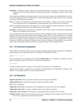 Aprenda Computação com Python 3.0, Versão 1
literalidade: As linguagens naturais estão cheias de expressões idiomáticas e metáforas. Se eu digo “Caiu a ﬁcha”,
é possível que não exista ﬁcha nenhuma, nem nada que tenha caído. Nas linguagens formais, não há sentido
ambíguo.
Pessoas que crescem falando uma linguagem natural, ou seja, todo mundo, muitas vezes têm diﬁculdade de se acostu-
mar com uma linguagem formal. De certa maneira, a diferença entre linguagens formais e naturais é como a diferença
entre poesia e prosa, porém mais acentuada:
poesia: As palavras são usadas pela sua sonoridade, além de seus sentidos, e o poema como um todo cria um efeito
ou uma reação emocional. A ambiguidade não é apenas frequente, mas na maioria das vezes, proposital.
prosa: O sentido literal das palavras é mais importante, e a estrutura contribui mais para o signiﬁcado. A prosa é mais
fácil de analisar do que a poesia, mas ainda é, muitas vezes, ambígua.
programas: O signiﬁcado de um programa de computador é exato e literal, e pode ser inteiramente entendido pela
análise de seus símbolos e de sua estrutura.
Aqui vão algumas sugestões para a leitura de programas (e de outras linguagens formais). Primeiro, lembre-se de que
linguagens formais são muito mais densas do que linguagens naturais, por isso, é mais demorado lê-las. A estrutura
também é muito importante, logo, geralmente não é uma boa ideia ler de cima para baixo, da esquerda para a direita.
Em vez disso, aprenda a analisar o programa na sua cabeça, identiﬁcando os símbolos e interpretando a estrutura.
Finalmente, os detalhes são importantes. Pequenas coisas, como erros ortográﬁcos e má pontuação, com as quais você
pode se safar nas linguagens naturais, podem fazer uma grande diferença em uma linguagem formal.
3.5 1.5 O primeiro programa
Tradicionalmente, o primeiro programa escrito em uma nova linguagem de programação é chamado de “Alô, Mundo!”
porque tudo que ele faz é apresentar as palavras “Alô, Mundo!”. Em Python, ele é assim:
print ("Alô, Mundo!")
Isso é um exemplo de um comando que faz a chamada da função print, que, na realidade, não “imprime” nada em
papel. Ele apresenta o valor na tela. Neste caso, o resultado são as palavras:
Alô, Mundo!
As aspas no programa marcam o começo e o ﬁm do valor, elas não aparecem no resultado ﬁnal.
Algumas pessoas julgam a qualidade de uma linguagem de programação pela simplicidade do programa “Alô,
Mundo!”. Por esse padrão, Python se sai tão bem quanto possível.
3.6 1.6 Glossário
algoritmo (algorithm) Processo geral para solução de uma certa categoria de problema.
análise sintática (parse) Examinar um programa e analisar sua estrutura sintática.
bug Erro em um programa.
código fonte (source code) Um programa em uma linguagem de alto nível, antes de ter sido compilado.
código objeto (object code) A saída do compilador, depois que ele traduziu o programa.
função print (‘print‘ statement) Função que leva o interpretador Python a apresentar um valor na tela.
compilar (compile) Traduzir todo um programa escrito em uma linguagem de alto nível para uma de baixo nível de
uma só vez, em preparação para uma execução posterior.
14 Capítulo 3. Capítulo 1: O caminho do programa
 
