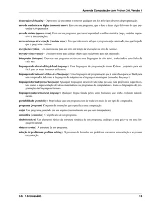 Aprenda Computação com Python 3.0, Versão 1
depuração (debugging) O processo de encontrar e remover qualquer um dos três tipos de erros de programação.
erro de semântica ou lógica (semantic error) Erro em um programa, que o leva a fazer algo diferente do que pre-
tendia o programador.
erro de sintaxe (syntax error) Erro em um programa, que torna impossível a análise sintática (logo, também impos-
sível a interpretação).
erro em tempo de execução (runtime error) Erro que não ocorre até que o programa seja executado, mas que impede
que o programa continue.
exceção (exception) Um outro nome para um erro em tempo de execução ou erro de runtime.
executável (executable) Um outro nome para código objeto que está pronto para ser executado.
interpretar (interpret) Executar um programa escrito em uma linguagem de alto nível, traduzindo-o uma linha de
cada vez.
linguagem de alto nível (high-level language) Uma linguagem de programação como Python: projetada para ser
fácil para os seres humanos utilizarem.
linguagem de baixo nível (low-level language) Uma linguagem de programação que é concebida para ser fácil para
um computador, tal como a linguagem de máquina ou a linguagem montagem (assembly language)
linguagem formal (formal language) Qualquer linguagem desenvolvida pelas pessoas para propósitos especíﬁcos,
tais como, a representação de ideias matemáticas ou programas de computadores; todas as linguagens de pro-
gramação são linguagens formais.
linguagem natural (natural language) Qualquer língua falada pelos seres humanos que tenha evoluído natural-
mente.
portabilidade (portability) Propriedade que um programa tem de rodar em mais de um tipo de computador.
programa (program) Conjunto de instruções que especiﬁca uma computação.
script Um programa guardado em um arquivo (normalmente um que será interpretado).
semântica (semantics) O signiﬁcado de um programa.
símbolo (token) Um elemento básico da estrutura sintática de um programa, análogo a uma palavra em uma lin-
guagem natural.
sintaxe (syntax) A estrutura de um programa.
solução de problemas (problem solving) O processo de formular um problema, encontrar uma solução e expressar
esta solução.
3.6. 1.6 Glossário 15
 