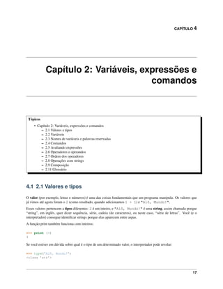 CAPÍTULO 4
Capítulo 2: Variáveis, expressões e
comandos
Tópicos
• Capítulo 2: Variáveis, expressões e comandos
– 2.1 Valores e tipos
– 2.2 Variáveis
– 2.3 Nomes de variáveis e palavras reservadas
– 2.4 Comandos
– 2.5 Avaliando expressões
– 2.6 Operadores e operandos
– 2.7 Ordem dos operadores
– 2.8 Operações com strings
– 2.9 Composição
– 2.11 Glossário
4.1 2.1 Valores e tipos
O valor (por exemplo, letras e números) é uma das coisas fundamentais que um programa manipula. Os valores que
já vimos até agora foram o 2 (como resultado, quando adicionamos 1 + 1) e "Alô, Mundo!".
Esses valores pertencem a tipos diferentes: 2 é um inteiro, e "Alô, Mundo!" é uma string, assim chamada porque
“string”, em inglês, quer dizer sequência, série, cadeia (de caracteres), ou neste caso, “série de letras”. Você (e o
interpretador) consegue identiﬁcar strings porque elas aparecem entre aspas.
A função print também funciona com inteiros:
>>> print (4)
4
Se você estiver em dúvida sobre qual é o tipo de um determinado valor, o interpretador pode revelar:
>>> type("Alô, Mundo!")
<class ’str’>
17
 