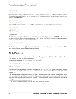 Aprenda Computação com Python 3.0, Versão 1
>>> type(17)
<class ’int’>
Nenhuma surpresa: strings pertencem ao tipo str e inteiros pertencem ao tipo int. Menos obviamente, números
com um ponto decimal pertencem a um tipo chamado float, porque estes números são representados em um formato
chamado ponto ﬂutuante 1
:
>>> type(3.2)
<class ’float’>
O que dizer de valores como "17" e "3.2"? Eles parecem números, mas estão entre aspas, como strings:
>>> type("17")
<class ’str’>
>>> type("3.2")
<class ’str’>
Eles são strings.
Ao digitar um número grande, é tentador usar pontos entre grupos de três dígitos, assim: 1.000.000. Isso não funciona
por que Python usa o ponto como separador decimal. Usar a vírgula, como se faz em inglês, resulta numa expressão
válida, mas não no número que queríamos representar:
>>> print (1,000,000)
1 0 0
Não é nada do que se esperava! Python interpreta 1,000,000 como uma tupla, algo que veremos no Capítulo 9. Por
hora, lembre-se apenas de não colocar vírgulas nos números.
4.2 2.2 Variáveis
Uma das características mais poderosas de uma linguagem de programação é a habilidade de manipular variáveis.
Uma variável é um nome que se refere a um valor.
O comando de atribuição cria novas variáveis e dá a elas valores:
>>> mensagem = "E aí, Doutor?"
>>> n = 17
>>> pi = 3.14159
Este exemplo faz três atribuições. A primeira atribui a string "E aí, Doutor?" a uma nova variável chamada
mensagem. A segunda dá o valor inteiro 17 a n, e a terceira atribui o número de ponto ﬂutuante 3.14159 à variável
chamada pi.
Uma maneira comum de representar variáveis no papel é escrever o nome delas com uma seta apontando para o
valor da variável. Esse tipo de ﬁgura é chamado de diagrama de estado porque mostra em que estado cada variável
está (pense nisso como o estado de espírito da variável). O diagrama a seguir mostra o resultado das instruções de
atribuição:
1 N.T.: Observe o uso de ponto no lugar da vírgula para separar a parte inteira da parte fracionária.
18 Capítulo 4. Capítulo 2: Variáveis, expressões e comandos
 