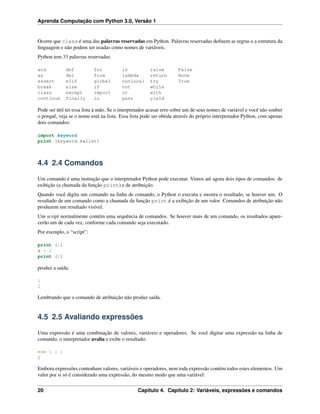 Aprenda Computação com Python 3.0, Versão 1
Ocorre que class é uma das palavras reservadas em Python. Palavras reservadas deﬁnem as regras e a estrutura da
linguagem e não podem ser usadas como nomes de variáveis.
Python tem 33 palavras reservadas:
and def for is raise False
as del from lambda return None
assert elif global nonlocal try True
break else if not while
class except import or with
continue finally in pass yield
Pode ser útil ter essa lista à mão. Se o interpretador acusar erro sobre um de seus nomes de variável e você não souber
o porquê, veja se o nome está na lista. Essa lista pode ser obtida através do próprio interpretador Python, com apenas
dois comandos:
import keyword
print (keyword.kwlist)
4.4 2.4 Comandos
Um comando é uma instrução que o interpretador Python pode executar. Vimos até agora dois tipos de comandos: de
exibição (a chamada da função print) e de atribuição.
Quando você digita um comando na linha de comando, o Python o executa e mostra o resultado, se houver um. O
resultado de um comando como a chamada da função print é a exibição de um valor. Comandos de atribuição não
produzem um resultado visível.
Um script normalmente contém uma sequência de comandos. Se houver mais de um comando, os resultados apare-
cerão um de cada vez, conforme cada comando seja executado.
Por exemplo, o “script”:
print (1)
x = 2
print (2)
produz a saída:
1
2
Lembrando que o comando de atribuição não produz saída.
4.5 2.5 Avaliando expressões
Uma expressão é uma combinação de valores, variáveis e operadores. Se você digitar uma expressão na linha de
comando, o interpretador avalia e exibe o resultado:
>>> 1 + 1
2
Embora expressões contenham valores, variáveis e operadores, nem toda expressão contém todos estes elementos. Um
valor por si só é considerado uma expressão, do mesmo modo que uma variável:
20 Capítulo 4. Capítulo 2: Variáveis, expressões e comandos
 