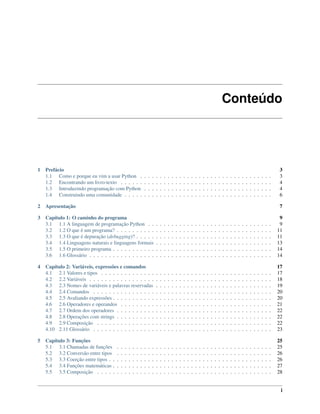 Conteúdo
1 Prefácio 3
1.1 Como e porque eu vim a usar Python . . . . . . . . . . . . . . . . . . . . . . . . . . . . . . . . . . 3
1.2 Encontrando um livro-texto . . . . . . . . . . . . . . . . . . . . . . . . . . . . . . . . . . . . . . . 4
1.3 Introduzindo programação com Python . . . . . . . . . . . . . . . . . . . . . . . . . . . . . . . . . 4
1.4 Construindo uma comunidade . . . . . . . . . . . . . . . . . . . . . . . . . . . . . . . . . . . . . . 6
2 Apresentação 7
3 Capítulo 1: O caminho do programa 9
3.1 1.1 A linguagem de programação Python . . . . . . . . . . . . . . . . . . . . . . . . . . . . . . . . 9
3.2 1.2 O que é um programa? . . . . . . . . . . . . . . . . . . . . . . . . . . . . . . . . . . . . . . . . 11
3.3 1.3 O que é depuração (debugging)? . . . . . . . . . . . . . . . . . . . . . . . . . . . . . . . . . . . 11
3.4 1.4 Linguagens naturais e linguagens formais . . . . . . . . . . . . . . . . . . . . . . . . . . . . . . 13
3.5 1.5 O primeiro programa . . . . . . . . . . . . . . . . . . . . . . . . . . . . . . . . . . . . . . . . . 14
3.6 1.6 Glossário . . . . . . . . . . . . . . . . . . . . . . . . . . . . . . . . . . . . . . . . . . . . . . . 14
4 Capítulo 2: Variáveis, expressões e comandos 17
4.1 2.1 Valores e tipos . . . . . . . . . . . . . . . . . . . . . . . . . . . . . . . . . . . . . . . . . . . . 17
4.2 2.2 Variáveis . . . . . . . . . . . . . . . . . . . . . . . . . . . . . . . . . . . . . . . . . . . . . . . 18
4.3 2.3 Nomes de variáveis e palavras reservadas . . . . . . . . . . . . . . . . . . . . . . . . . . . . . . 19
4.4 2.4 Comandos . . . . . . . . . . . . . . . . . . . . . . . . . . . . . . . . . . . . . . . . . . . . . . 20
4.5 2.5 Avaliando expressões . . . . . . . . . . . . . . . . . . . . . . . . . . . . . . . . . . . . . . . . . 20
4.6 2.6 Operadores e operandos . . . . . . . . . . . . . . . . . . . . . . . . . . . . . . . . . . . . . . . 21
4.7 2.7 Ordem dos operadores . . . . . . . . . . . . . . . . . . . . . . . . . . . . . . . . . . . . . . . . 22
4.8 2.8 Operações com strings . . . . . . . . . . . . . . . . . . . . . . . . . . . . . . . . . . . . . . . . 22
4.9 2.9 Composição . . . . . . . . . . . . . . . . . . . . . . . . . . . . . . . . . . . . . . . . . . . . . 22
4.10 2.11 Glossário . . . . . . . . . . . . . . . . . . . . . . . . . . . . . . . . . . . . . . . . . . . . . . 23
5 Capítulo 3: Funções 25
5.1 3.1 Chamadas de funções . . . . . . . . . . . . . . . . . . . . . . . . . . . . . . . . . . . . . . . . 25
5.2 3.2 Conversão entre tipos . . . . . . . . . . . . . . . . . . . . . . . . . . . . . . . . . . . . . . . . 26
5.3 3.3 Coerção entre tipos . . . . . . . . . . . . . . . . . . . . . . . . . . . . . . . . . . . . . . . . . . 26
5.4 3.4 Funções matemáticas . . . . . . . . . . . . . . . . . . . . . . . . . . . . . . . . . . . . . . . . . 27
5.5 3.5 Composição . . . . . . . . . . . . . . . . . . . . . . . . . . . . . . . . . . . . . . . . . . . . . 28
i
 