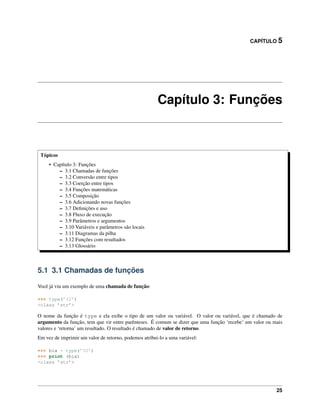 CAPÍTULO 5
Capítulo 3: Funções
Tópicos
• Capítulo 3: Funções
– 3.1 Chamadas de funções
– 3.2 Conversão entre tipos
– 3.3 Coerção entre tipos
– 3.4 Funções matemáticas
– 3.5 Composição
– 3.6 Adicionando novas funções
– 3.7 Deﬁnições e uso
– 3.8 Fluxo de execução
– 3.9 Parâmetros e argumentos
– 3.10 Variáveis e parâmetros são locais
– 3.11 Diagramas da pilha
– 3.12 Funções com resultados
– 3.13 Glossário
5.1 3.1 Chamadas de funções
Você já viu um exemplo de uma chamada de função:
>>> type(’32’)
<class ’str’>
O nome da função é type e ela exibe o tipo de um valor ou variável. O valor ou variável, que é chamado de
argumento da função, tem que vir entre parênteses. É comum se dizer que uma função ‘recebe’ um valor ou mais
valores e ‘retorna’ um resultado. O resultado é chamado de valor de retorno.
Em vez de imprimir um valor de retorno, podemos atribui-lo a uma variável:
>>> bia = type(’32’)
>>> print (bia)
<class ’str’>
25
 