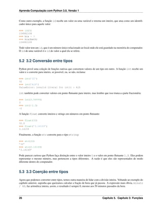 Aprenda Computação com Python 3.0, Versão 1
Como outro exemplo, a função id recebe um valor ou uma variável e retorna um inteiro, que atua como um identiﬁ-
cador único para aquele valor:
>>> id(3)
134882108
>>> bia = 3
>>> bia(beth)
134882108
Todo valor tem um id, que é um número único relacionado ao local onde ele está guardado na memória do computador.
O id de uma variável é o id do valor a qual ela se refere.
5.2 3.2 Conversão entre tipos
Python provê uma coleção de funções nativas que convertem valores de um tipo em outro. A função int recebe um
valor e o converte para inteiro, se possível, ou, se não, reclama:
>>> int(’32’)
32
>>> int(’Alô’)
ValueError: invalid literal for int() : Alô
int também pode converter valores em ponto ﬂutuante para inteiro, mas lembre que isso trunca a parte fracionária:
>>> int(3.99999)
3
>>> int(-2.3)
-2
A função float converte inteiros e strings em números em ponto ﬂutuante:
>>> float(32)
32.0
>>> float(’3.14159’)
3.14159
Finalmente, a função str converte para o tipo string:
>>> str(32)
’32’
>>> str(3.14149)
’3.14149’
Pode parecer curioso que Python faça distinção entre o valor inteiro 1 e o valor em ponto ﬂutuante 1.0. Eles podem
representar o mesmo número, mas pertencem a tipos diferentes. A razão é que eles são representados de modo
diferente dentro do computador.
5.3 3.3 Coerção entre tipos
Agora que podemos converter entre tipos, temos outra maneira de lidar com a divisão inteira. Voltando ao exemplo do
capítulo anterior, suponha que queiramos calcular a fração de hora que já passou. A expressão mais óbvia, minuto
/ 60, faz aritmética inteira, assim, o resultado é sempre 0, mesmo aos 59 minutos passados da hora.
26 Capítulo 5. Capítulo 3: Funções
 