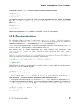 Aprenda Computação com Python 3.0, Versão 1
Uma solução é converter minuto para ponto ﬂutuante e fazer a divisão em ponto ﬂutuante:
>>> minuto = 59
>>> float(minuto) / 60
0.983333333333
Opcionalmente, podemos tirar vantagem das regras de conversão automática entre tipos, chamada de coerção de
tipos. Para os operadores matemáticos, se qualquer operando for um float, o outro é automaticamente convertido
para float:
>>> minuto = 59
>>> minuto / 60.0
0.983333333333
Fazendo o denominador um float, forçamos o Python a fazer a divisão em ponto ﬂutuante.
5.4 3.4 Funções matemáticas
Em matemática, você provavelmente já viu funções como seno (sen, sin em inglês) e logaritmo (log), e apren-
deu a resolver expressões como sen(pi/2) e log(1/x). Primeiro você resolve e expressão entre parênteses (o
argumento). Por exemplo, pi/2 é aproximadamente 1,571, e 1/x é 0.1 (se x for 10,0).
Aí você avalia a função propriamente dita, seja procurando numa tabela ou realizando vários cálculos. O sen de 1,571
é 1 e o log de 0,1 é -1 (assumindo que log indica o logaritmo na base 10).
Este processo pode ser aplicado repetidamente para avaliar expressões mais complicadas, como
log(1/sen(pi/2)). Primeiro você avalia o argumento na função mais interna, depois avalia a função e
assim por diante.
Python tem um módulo matemático que provê a maioria das funções matemáticas mais familiares. Um módulo é um
arquivo que contém uma coleção de funções relacionadas agrupadas juntas.
Antes de podermos usar as funções contidas em um módulo, temos de importá-lo:
>>> import math
Para chamar uma das funções, temos que especiﬁcar o nome do módulo e o nome da função, separados por um ponto.
Esse formato é chamado de notação de ponto:
>>> decibel = math.log10(17.0)
>>> angulo = 1.5
>>> altura = math.sin(angulo)
A primeira instrução atribui a decibel o logaritmo de 17 na base 10. Existe também uma função chamada log,
usada para calcular o logaritmo em outra base ou o logaritmo natural de um número (base e).
A terceira instrução encontra o seno do valor da variável angulo. sin e as outras funções trigonométricas (cos,
tan, etc.) recebem argumentos em radianos. Para converter de graus em radianos, divida por 360 e multiplique por
2*pi. Por exemplo, para encontrar o seno de 45 graus, primeiro calcule o ângulo em radianos e depois ache o seno:
>>> graus = 45
>>> angulo = graus * 2 * math.pi / 360.0
>>> math.sin(angulo)
0.707106781187
5.4. 3.4 Funções matemáticas 27
 