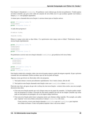 Aprenda Computação com Python 3.0, Versão 1
Esta função é chamada de novaLinha. Os parênteses vazios indicam que ela não tem parâmetros. Contém apenas
um único comando, que gera como saída um caractere de nova linha (isso é o que acontece quando você chama a
função print sem qualquer argumento).
A sintaxe para a chamada desta nova função é a mesma sintaxe para as funções nativas:
print (’Primeira Linha.’)
novaLinha()
print (’Segunda Linha.’)
A saída deste programa é:
Primeira Linha.
Segunda Linha.
Observe o espaço extra entre as duas linhas. E se quiséssemos mais espaço entre as linhas? Poderíamos chamar a
mesma função repetidamente:
print (’Primeira Linha.’)
novaLinha()
novaLinha()
novaLinha()
print (’Segunda Linha.’)
Ou poderíamos escrever uma nova função chamada tresLinhas, que produzisse três novas linhas:
def tresLinhas() :
novaLinha()
novaLinha()
novaLinha()
print (’Primeira Linha.’)
tresLinhas()
print (’Segunda Linha.’)
Esta função contém três comandos, todos com recuo de quatro espaços a partir da margem esquerda. Já que o próximo
comando não está endentado, Python reconhece que ele não faz parte da função.
Algumas coisas que devem ser observadas sobre este programa:
1. Você pode chamar o mesmo procedimento repetidamente. Isso é muito comum, além de útil.
2. Você pode ter uma função chamando outra função; neste caso tresLinhas chama novaLinha.
Pode não estar claro, até agora, de que vale o esforço de criar novas funções - existem várias razões, mas este exemplo
demonstra duas delas:
• Criar uma nova função permite que você coloque nome em um grupo de comandos. As funções podem simpli-
ﬁcar um programa ao ocultar a execução de uma tarefa complexa por trás de um simples comando cujo nome
pode ser uma palavra em português, em vez de algum código misterioso.
• Criar uma nova função pode tornar o programa menor, por eliminar código repetido. Por exemplo, um atalho
para ‘imprimir’ nove novas linhas consecutivas é chamar tresLinhas três vezes.
Como exercício, escreva uma função chamada noveLinhas que use tresLinhas para imprimir
nove linhas em branco. Como você poderia imprimir vinte e sete novas linhas?
5.6. 3.6 Adicionando novas funções 29
 