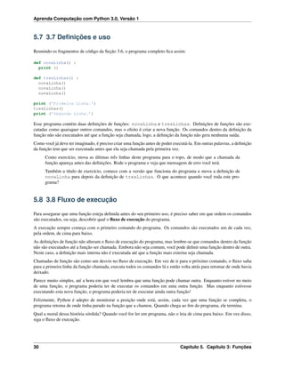 Aprenda Computação com Python 3.0, Versão 1
5.7 3.7 Deﬁnições e uso
Reunindo os fragmentos de código da Seção 3.6, o programa completo ﬁca assim:
def novaLinha() :
print ()
def tresLinhas() :
novaLinha()
novaLinha()
novaLinha()
print (’Primeira Linha.’)
tresLinhas()
print (’Segunda Linha.’)
Esse programa contém duas deﬁnições de funções: novaLinha e tresLinhas. Deﬁnições de funções são exe-
cutadas como quaisquer outros comandos, mas o efeito é criar a nova função. Os comandos dentro da deﬁnição da
função não são executados até que a função seja chamada, logo, a deﬁnição da função não gera nenhuma saída.
Como você já deve ter imaginado, é preciso criar uma função antes de poder executá-la. Em outras palavras, a deﬁnição
da função tem que ser executada antes que ela seja chamada pela primeira vez.
Como exercício, mova as últimas três linhas deste programa para o topo, de modo que a chamada da
função apareça antes das deﬁnições. Rode o programa e veja que mensagem de erro você terá.
Também a título de exercício, comece com a versão que funciona do programa e mova a deﬁnição de
novaLinha para depois da deﬁnição de tresLinhas. O que acontece quando você roda este pro-
grama?
5.8 3.8 Fluxo de execução
Para assegurar que uma função esteja deﬁnida antes do seu primeiro uso, é preciso saber em que ordem os comandos
são executados, ou seja, descobrir qual o ﬂuxo de execução do programa.
A execução sempre começa com o primeiro comando do programa. Os comandos são executados um de cada vez,
pela ordem, de cima para baixo.
As deﬁnições de função não alteram o ﬂuxo de execução do programa, mas lembre-se que comandos dentro da função
não são executados até a função ser chamada. Embora não seja comum, você pode deﬁnir uma função dentro de outra.
Neste caso, a deﬁnição mais interna não é executada até que a função mais externa seja chamada.
Chamadas de função são como um desvio no ﬂuxo de execução. Em vez de ir para o próximo comando, o ﬂuxo salta
para a primeira linha da função chamada, executa todos os comandos lá e então volta atrás para retomar de onde havia
deixado.
Parece muito simples, até a hora em que você lembra que uma função pode chamar outra. Enquanto estiver no meio
de uma função, o programa poderia ter de executar os comandos em uma outra função. Mas enquanto estivesse
executando esta nova função, o programa poderia ter de executar ainda outra função!
Felizmente, Python é adepto de monitorar a posição onde está, assim, cada vez que uma função se completa, o
programa retoma de onde tinha parado na função que a chamou. Quando chega ao ﬁm do programa, ele termina.
Qual a moral dessa história sórdida? Quando você for ler um programa, não o leia de cima para baixo. Em vez disso,
siga o ﬂuxo de execução.
30 Capítulo 5. Capítulo 3: Funções
 