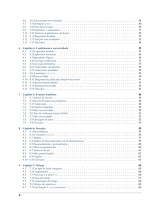 5.6 3.6 Adicionando novas funções . . . . . . . . . . . . . . . . . . . . . . . . . . . . . . . . . . . . . 28
5.7 3.7 Deﬁnições e uso . . . . . . . . . . . . . . . . . . . . . . . . . . . . . . . . . . . . . . . . . . . 30
5.8 3.8 Fluxo de execução . . . . . . . . . . . . . . . . . . . . . . . . . . . . . . . . . . . . . . . . . . 30
5.9 3.9 Parâmetros e argumentos . . . . . . . . . . . . . . . . . . . . . . . . . . . . . . . . . . . . . . . 31
5.10 3.10 Variáveis e parâmetros são locais . . . . . . . . . . . . . . . . . . . . . . . . . . . . . . . . . . 32
5.11 3.11 Diagramas da pilha . . . . . . . . . . . . . . . . . . . . . . . . . . . . . . . . . . . . . . . . . 32
5.12 3.12 Funções com resultados . . . . . . . . . . . . . . . . . . . . . . . . . . . . . . . . . . . . . . . 33
5.13 3.13 Glossário . . . . . . . . . . . . . . . . . . . . . . . . . . . . . . . . . . . . . . . . . . . . . . 34
6 Capítulo 4: Condicionais e recursividade 35
6.1 4.1 O operador módulo . . . . . . . . . . . . . . . . . . . . . . . . . . . . . . . . . . . . . . . . . . 35
6.2 4.2 Expressões booleanas . . . . . . . . . . . . . . . . . . . . . . . . . . . . . . . . . . . . . . . . 36
6.3 4.3 Operadores lógicos . . . . . . . . . . . . . . . . . . . . . . . . . . . . . . . . . . . . . . . . . . 36
6.4 4.4 Execução condicional . . . . . . . . . . . . . . . . . . . . . . . . . . . . . . . . . . . . . . . . 37
6.5 4.5 Execução alternativa . . . . . . . . . . . . . . . . . . . . . . . . . . . . . . . . . . . . . . . . . 37
6.6 4.6 Condicionais encadeados . . . . . . . . . . . . . . . . . . . . . . . . . . . . . . . . . . . . . . . 38
6.7 4.7 Condicionais aninhados . . . . . . . . . . . . . . . . . . . . . . . . . . . . . . . . . . . . . . . 38
6.8 4.8 A instrução return . . . . . . . . . . . . . . . . . . . . . . . . . . . . . . . . . . . . . . . . . 39
6.9 4.9 Recursividade . . . . . . . . . . . . . . . . . . . . . . . . . . . . . . . . . . . . . . . . . . . . 39
6.10 4.10 Diagramas de pilha para funções recursivas . . . . . . . . . . . . . . . . . . . . . . . . . . . . 41
6.11 4.11 Recursividade inﬁnita . . . . . . . . . . . . . . . . . . . . . . . . . . . . . . . . . . . . . . . . 41
6.12 4.12 Entrada pelo teclado . . . . . . . . . . . . . . . . . . . . . . . . . . . . . . . . . . . . . . . . 42
6.13 4.13 Glossário . . . . . . . . . . . . . . . . . . . . . . . . . . . . . . . . . . . . . . . . . . . . . . 43
7 Capítulo 5: Funções frutíferas 45
7.1 5.1 Valores de retorno . . . . . . . . . . . . . . . . . . . . . . . . . . . . . . . . . . . . . . . . . . 45
7.2 5.2 Desenvolvimento de programas . . . . . . . . . . . . . . . . . . . . . . . . . . . . . . . . . . . 46
7.3 5.3 Composição . . . . . . . . . . . . . . . . . . . . . . . . . . . . . . . . . . . . . . . . . . . . . 48
7.4 5.4 Funções booleanas . . . . . . . . . . . . . . . . . . . . . . . . . . . . . . . . . . . . . . . . . . 49
7.5 5.5 Mais recursividade . . . . . . . . . . . . . . . . . . . . . . . . . . . . . . . . . . . . . . . . . . 50
7.6 5.6 Voto de conﬁança (Leap of faith) . . . . . . . . . . . . . . . . . . . . . . . . . . . . . . . . . . 51
7.7 5.7 Mais um exemplo . . . . . . . . . . . . . . . . . . . . . . . . . . . . . . . . . . . . . . . . . . 52
7.8 5.8 Checagem de tipos . . . . . . . . . . . . . . . . . . . . . . . . . . . . . . . . . . . . . . . . . . 52
7.9 5.9 Glossário . . . . . . . . . . . . . . . . . . . . . . . . . . . . . . . . . . . . . . . . . . . . . . . 53
8 Capítulo 6: Iteração 55
8.1 6.1 Reatribuições . . . . . . . . . . . . . . . . . . . . . . . . . . . . . . . . . . . . . . . . . . . . . 55
8.2 6.2 O comando while . . . . . . . . . . . . . . . . . . . . . . . . . . . . . . . . . . . . . . . . . . 56
8.3 6.3 Tabelas . . . . . . . . . . . . . . . . . . . . . . . . . . . . . . . . . . . . . . . . . . . . . . . . 57
8.4 6.4 Tabelas de duas dimensões (ou bi-dimensionais) . . . . . . . . . . . . . . . . . . . . . . . . . . 59
8.5 6.5 Encapsulamento e generalização . . . . . . . . . . . . . . . . . . . . . . . . . . . . . . . . . . . 60
8.6 6.6 Mais encapsulamento . . . . . . . . . . . . . . . . . . . . . . . . . . . . . . . . . . . . . . . . 60
8.7 6.7 Variáveis locais . . . . . . . . . . . . . . . . . . . . . . . . . . . . . . . . . . . . . . . . . . . . 61
8.8 6.8 Mais generalização . . . . . . . . . . . . . . . . . . . . . . . . . . . . . . . . . . . . . . . . . . 62
8.9 6.9 Funções . . . . . . . . . . . . . . . . . . . . . . . . . . . . . . . . . . . . . . . . . . . . . . . . 63
8.10 6.10 Glossário . . . . . . . . . . . . . . . . . . . . . . . . . . . . . . . . . . . . . . . . . . . . . . 63
9 Capítulo 7: Strings 65
9.1 7.1 Um tipo de dado composto . . . . . . . . . . . . . . . . . . . . . . . . . . . . . . . . . . . . . . 65
9.2 7.2 Comprimento . . . . . . . . . . . . . . . . . . . . . . . . . . . . . . . . . . . . . . . . . . . . . 66
9.3 7.3 Travessia e o loop for . . . . . . . . . . . . . . . . . . . . . . . . . . . . . . . . . . . . . . . . 66
9.4 7.4 Fatias de strings . . . . . . . . . . . . . . . . . . . . . . . . . . . . . . . . . . . . . . . . . . . 67
9.5 7.5 Comparação de strings . . . . . . . . . . . . . . . . . . . . . . . . . . . . . . . . . . . . . . . . 68
9.6 7.6 Strings são imutáveis . . . . . . . . . . . . . . . . . . . . . . . . . . . . . . . . . . . . . . . . . 69
9.7 7.7 Uma função find (encontrar) . . . . . . . . . . . . . . . . . . . . . . . . . . . . . . . . . . . 69
ii
 