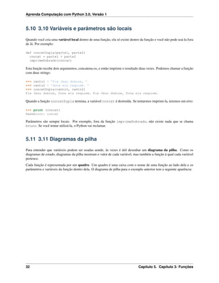 Aprenda Computação com Python 3.0, Versão 1
5.10 3.10 Variáveis e parâmetros são locais
Quando você cria uma variável local dentro de uma função, ela só existe dentro da função e você não pode usá-la fora
de lá. Por exemplo:
def concatDupla(parte1, parte2)
concat = parte1 + parte2
imprimeDobrado(concat)
Esta função recebe dois argumentos, concatena-os, e então imprime o resultado duas vezes. Podemos chamar a função
com duas strings:
>>> canto1 = ’Pie Jesu domine, ’
>>> canto2 = ’dona eis requiem. ’
>>> concatDupla(canto1, canto2)
Pie Jesu domine, Dona eis requiem. Pie Jesu domine, Dona eis requiem.
Quando a função concatDupla termina, a variável concat é destruída. Se tentarmos imprimi-la, teremos um erro:
>>> print (concat)
NameError: concat
Parâmetros são sempre locais. Por exemplo, fora da função imprimeDobrado, não existe nada que se chama
bruno. Se você tentar utilizá-la, o Python vai reclamar.
5.11 3.11 Diagramas da pilha
Para entender que variáveis podem ser usadas aonde, às vezes é útil desenhar um diagrama da pilha. Como os
diagramas de estado, diagramas da pilha mostram o valor de cada variável, mas também a função à qual cada variável
pertence.
Cada função é representada por um quadro. Um quadro é uma caixa com o nome de uma função ao lado dela e os
parâmetros e variáveis da função dentro dela. O diagrama de pilha para o exemplo anterior tem a seguinte aparência:
32 Capítulo 5. Capítulo 3: Funções
 