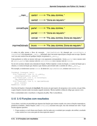 Aprenda Computação com Python 3.0, Versão 1
A ordem da pilha mostra o ﬂuxo de execução. imprimeDobrado foi chamado por concatDupla, e
concatDupla foi chamado por __main__ (principal), que é um nome especial para a função mais no topo. Quando
você cria uma variável fora de qualquer função, ela pertence à __main__.
Cada parâmetro se refere ao mesmo valor que o seu argumento correspondente. Assim, parte1 tem o mesmo valor
de canto1, parte2 tem o mesmo valor de canto2 e bruno tem o mesmo valor de concat.
Se um erro acontece durante uma chamada de função, Python imprime o nome da função, e o nome da função que a
chamou, e o nome da função que chamou a que chamou, percorrendo todo o caminho de volta a __main__.
Por exemplo, se tentássemos acessar concat de dentro de imprimeDobrado, teríamos um NameError:
Traceback (innermost last):
File "teste.py", line 13, in __main__
concatDupla(canto1, canto2)
File "teste.py", line 5, in concatDupla
imprimeDobrado(concat)
File "teste.py", line 9, in imprimeDobrado
print (concat)
NameError: concat
Esta lista de funções é chamada de traceback. Ela mostra em qual arquivo de programa o erro ocorreu, em que linha,
e quais funções estavam sendo executadas naquele momento. Mostra também a linha de código que causou o erro.
Note a similaridade entre o traceback e o diagrama da pilha. Não é coincidência.
5.12 3.12 Funções com resultados
A essa altura, você deve ter percebido que algumas das funções que estamos usando, tais como as funções matemáticas,
produzem resultados. Outras funções, como novaLinha, executam uma ação, mas não retornam um valor. O que
levanta algumas questões:
1. O que acontece se você chama uma função e não faz nada com o resultado (por exemplo, não atribui o resultado
a uma variável ou o usa como parte de uma expressão maior)?
5.12. 3.12 Funções com resultados 33
 