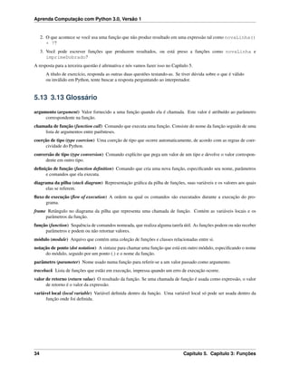 Aprenda Computação com Python 3.0, Versão 1
2. O que acontece se você usa uma função que não produz resultado em uma expressão tal como novaLinha()
+ 7?
3. Você pode escrever funções que produzem resultados, ou está preso a funções como novaLinha e
imprimeDobrado?
A resposta para a terceira questão é aﬁrmativa e nós vamos fazer isso no Capítulo 5.
A título de exercício, responda as outras duas questões testando-as. Se tiver dúvida sobre o que é válido
ou inválido em Python, tente buscar a resposta perguntando ao interpretador.
5.13 3.13 Glossário
argumento (argument) Valor fornecido a uma função quando ela é chamada. Este valor é atribuído ao parâmetro
correspondente na função.
chamada de função (function call) Comando que executa uma função. Consiste do nome da função seguido de uma
lista de argumentos entre parênteses.
coerção de tipo (type coercion) Uma coerção de tipo que ocorre automaticamente, de acordo com as regras de coer-
cividade do Python.
conversão de tipo (type conversion) Comando explícito que pega um valor de um tipo e devolve o valor correspon-
dente em outro tipo.
deﬁnição de função (function deﬁnition) Comando que cria uma nova função, especiﬁcando seu nome, parâmetros
e comandos que ela executa.
diagrama da pilha (stack diagram) Representação gráﬁca da pilha de funções, suas variáveis e os valores aos quais
elas se referem.
ﬂuxo de execução (ﬂow of execution) A ordem na qual os comandos são executados durante a execução do pro-
grama.
frame Retângulo no diagrama da pilha que representa uma chamada de função. Contém as variáveis locais e os
parâmetros da função.
função (function) Sequência de comandos nomeada, que realiza alguma tarefa útil. As funções podem ou não receber
parâmetros e podem ou não retornar valores.
módulo (module) Arquivo que contém uma coleção de funções e classes relacionadas entre si.
notação de ponto (dot notation) A sintaxe para chamar uma função que está em outro módulo, especiﬁcando o nome
do módulo, seguido por um ponto (.) e o nome da função.
parâmetro (parameter) Nome usado numa função para referir-se a um valor passado como argumento.
traceback Lista de funções que estão em execução, impressa quando um erro de execução ocorre.
valor de retorno (return value) O resultado da função. Se uma chamada de função é usada como expressão, o valor
de retorno é o valor da expressão.
variável local (local variable) Variável deﬁnida dentro da função. Uma variável local só pode ser usada dentro da
função onde foi deﬁnida.
34 Capítulo 5. Capítulo 3: Funções
 