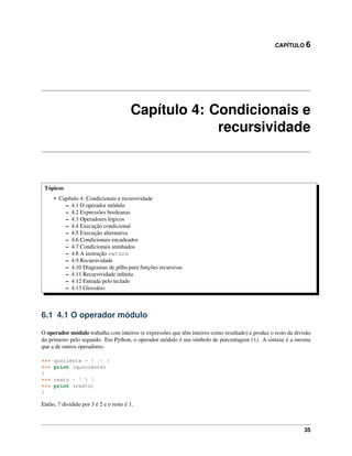 CAPÍTULO 6
Capítulo 4: Condicionais e
recursividade
Tópicos
• Capítulo 4: Condicionais e recursividade
– 4.1 O operador módulo
– 4.2 Expressões booleanas
– 4.3 Operadores lógicos
– 4.4 Execução condicional
– 4.5 Execução alternativa
– 4.6 Condicionais encadeados
– 4.7 Condicionais aninhados
– 4.8 A instrução return
– 4.9 Recursividade
– 4.10 Diagramas de pilha para funções recursivas
– 4.11 Recursividade inﬁnita
– 4.12 Entrada pelo teclado
– 4.13 Glossário
6.1 4.1 O operador módulo
O operador módulo trabalha com inteiros (e expressões que têm inteiros como resultado) e produz o resto da divisão
do primeiro pelo segundo. Em Python, o operador módulo é um símbolo de porcentagem (%). A sintaxe é a mesma
que a de outros operadores:
>>> quociente = 7 // 3
>>> print (quociente)
2
>>> resto = 7 % 3
>>> print (resto)
1
Então, 7 dividido por 3 é 2 e o resto é 1.
35
 