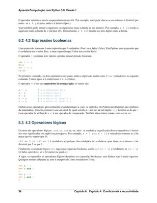 Aprenda Computação com Python 3.0, Versão 1
O operador módulo se revela surpreendentemente útil. Por exemplo, você pode checar se um número é divisível por
outro - se x % y dá zero, então x é divisível por y.
Você também pode extrair o algarismo ou algarismos mais à direita de um número. Por exemplo, x % 10 resulta o
algarismo mais à direita de x (na base 10). Similarmente, x % 100 resulta nos dois dígitos mais à direita.
6.2 4.2 Expressões booleanas
Uma expressão booleana é uma expressão que é verdadeira (True) ou é falsa (False). Em Python, uma expressão que
é verdadeira tem o valor True, e uma expressão que é falsa tem o valor False.
O operador == compara dois valores e produz uma expressão booleana:
>>> 5 == 5
True
>>> 5 == 6
False
No primeiro comando, os dois operadores são iguais, então a expressão avalia como True (verdadeiro); no segundo
comando, 5 não é igual a 6, então temos False (falso).
O operador == é um dos operadores de comparação; os outros são:
x != y # x é diferente de y
x > y # x é maior que y
x < y # x é menor que y
x >= y # x é maior ou igual a y
x <= y # x é menor ou igual a y
Embora esses operadores provavelmente sejam familiares a você, os símbolos em Python são diferentes dos símbolos
da matemática. Um erro comum é usar um sinal de igual sozinho (=) em vez de um duplo (==). Lembre-se de que =
é um operador de atribuição e == é um operador de comparação. Também não existem coisas como =< ou =>.
6.3 4.3 Operadores lógicos
Existem três operadores lógicos: and, or, not (e, ou, não). A semântica (signiﬁcado) destes operadores é similar
aos seus signiﬁcados em inglês (ou português). Por exemplo, x > 0 and x < 10 é verdadeiro somente se x for
maior que 0 e menor que 10.
n%2 == 0 or n%3 == 0 é verdadeiro se qualquer das condições for verdadeira, quer dizer, se o número n for
divisível por 2 ou por 3.
Finalmente, o operador lógico not nega uma expressão booleana, assim, not(x > y) é verdadeiro se (x > y)
for falso, quer dizer, se x for menor ou igual a y.
A rigor, os operandos de operadores lógicos deveriam ser expressões booleanas, mas Python não é muito rigoroso.
Qualquer número diferente de zero é interpretado como verdadeiro (True):
>>> x = 5
>>> x and 1
1
>>> y = 0
>>> y and 1
0
36 Capítulo 6. Capítulo 4: Condicionais e recursividade
 