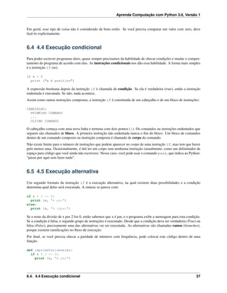Aprenda Computação com Python 3.0, Versão 1
Em geral, esse tipo de coisa não é considerado de bom estilo. Se você precisa comparar um valor com zero, deve
fazê-lo explicitamente.
6.4 4.4 Execução condicional
Para poder escrever programas úteis, quase sempre precisamos da habilidade de checar condições e mudar o compor-
tamento do programa de acordo com elas. As instruções condicionais nos dão essa habilidade. A forma mais simples
é a instrução if (se):
if x > 0
print ("x é positivo")
A expressão booleana depois da instrução if é chamada de condição. Se ela é verdadeira (true), então a instrução
endentada é executada. Se não, nada acontece.
Assim como outras instruções compostas, a instrução if é constituída de um cabeçalho e de um bloco de instruções:
CABECALHO:
PRIMEIRO COMANDO
...
ULTIMO COMANDO
O cabeçalho começa com uma nova linha e termina com dois pontos (:). Os comandos ou instruções endentados que
seguem são chamados de bloco. A primeira instrução não endentada marca o ﬁm do bloco. Um bloco de comandos
dentro de um comando composto ou instrução composta é chamado de corpo do comando.
Não existe limite para o número de instruções que podem aparecer no corpo de uma instrução if, mas tem que haver
pelo menos uma. Ocasionalmente, é útil ter um corpo sem nenhuma instrução (usualmente, como um delimitador de
espaço para código que você ainda não escreveu). Nesse caso, você pode usar o comando pass, que indica ao Python:
“passe por aqui sem fazer nada”.
6.5 4.5 Execução alternativa
Um segundo formato da instrução if é a execução alternativa, na qual existem duas possibilidades e a condição
determina qual delas será executada. A sintaxe se parece com:
if x % 2 == 0:
print (x, "é par")
else:
print (x, "é impar")
Se o resto da divisão de x por 2 for 0, então sabemos que x é par, e o programa exibe a mensagem para esta condição.
Se a condição é falsa, o segundo grupo de instruções é executado. Desde que a condição deva ser verdadeira (True) ou
falsa (False), precisamente uma das alternativas vai ser executada. As alternativas são chamadas ramos (branches),
porque existem ramiﬁcações no ﬂuxo de execução.
Por ﬁnal, se você precisa checar a paridade de números com frequência, pode colocar este código dentro de uma
função:
def imprimeParidade(x):
if x % 2 == 0:
print (x, "é par")
6.4. 4.4 Execução condicional 37
 