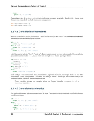 Aprenda Computação com Python 3.0, Versão 1
else:
print (x, "é impar")
Para qualquer valor de x, imprimeParidade exibe uma mensagem apropriada. Quando você a chama, pode
fornecer uma expressão de resultado inteiro como um argumento:
>>> imprimeParidade(17)
>>> imprimeParidade(y+1)
6.6 4.6 Condicionais encadeados
Às vezes existem mais de duas possibilidades e precisamos de mais que dois ramos. Uma condicional encadeada é
uma maneira de expressar uma operação dessas:
if x < y:
print (x, "é menor que", y)
elif x > y:
print (x, "é maior que", y)
else:
print (x, "e", y, "são iguais")
elif é uma abreviação de “else if” (“senão se”). De novo, precisamente um ramo será executado. Não existe limite
para o número de instruções elif, mas se existir uma instrução else ela tem que vir por último:
if escolha == ’A’:
funcaoA()
elif escolha == ’B’:
funcaoB()
elif escolha == ’C’:
funcaoC()
else:
print ("Escolha inválida.")
Cada condição é checada na ordem. Se a primeira é falsa, a próxima é checada, e assim por diante. Se uma delas
é verdadeira, o ramo correspondente é executado, e a instrução termina. Mesmo que mais de uma condição seja
verdadeira, apenas o primeiro ramo verdadeiro executa.
Como exercício, coloque os exemplos acima em funções chamadas comparar(x, y) e
executar(escolha).
6.7 4.7 Condicionais aninhados
Um condicional também pode ser aninhado dentro de outra. Poderíamos ter escrito o exemplo tricotômico (dividido
em três) como segue:
if x == y:
print (x, "e", y, "são iguais")
else:
if x < y:
print (x, "é menor que", y)
else:
print (x, "é maior que", y)
38 Capítulo 6. Capítulo 4: Condicionais e recursividade
 