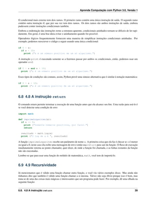 Aprenda Computação com Python 3.0, Versão 1
O condicional mais externo tem dois ramos. O primeiro ramo contém uma única instrução de saída. O segundo ramo
contém outra instrução if, que por sua vez tem dois ramos. Os dois ramos são ambos instruções de saída, embora
pudessem conter instruções condicionais também.
Embora a endentação das instruções torne a estrutura aparente, condicionais aninhados tornam-se difíceis de ler rapi-
damente. Em geral, é uma boa ideia evitar o aninhamento quando for possível.
Operadores lógicos frequentemente fornecem uma maneira de simpliﬁcar instruções condicionais aninhadas. Por
exemplo, podemos reescrever o código a seguir usando uma única condicional:
if 0 < x:
if x < 10:
print ("x é um número positivo de um só algarismo.")
A instrução print é executada somente se a ﬁzermos passar por ambos os condicionais, então, podemos usar um
operador and:
if 0 < x and x < 10:
print ("x é um número positivo de um só algarismo.")
Esses tipos de condições são comuns, assim, Python provê uma sintaxe alternativa que é similar à notação matemática:
if 0 < x < 10:
print ("x é um número positivo de um só algarismo.")
6.8 4.8 A instrução return
O comando return permite terminar a execução de uma função antes que ela alcance seu ﬁm. Uma razão para usá-lo é
se você detectar uma condição de erro:
import math
def imprimeLogaritmo(x):
if x <= 0:
print ("Somente números positivos, por favor.")
return
resultado = math.log(x)
print ("O log de x é ", resultado)
A função imprimeLogaritmo recebe um parâmetro de nome x. A primeira coisa que ela faz é checar se x é menor
ou igual a 0, neste caso ela exibe uma mensagem de erro e então usa return para sair da função. O ﬂuxo de execução
imediatamente retorna ao ponto chamador, quer dizer, de onde a função foi chamada, e as linhas restantes da função
não são executadas.
Lembre-se que para usar uma função do módulo de matemática, math, você tem de importá-lo.
6.9 4.9 Recursividade
Já mencionamos que é válido uma função chamar outra função, e você viu vários exemplos disso. Mas ainda não
tínhamos dito que também é válido uma função chamar a si mesma. Talvez não seja óbvio porque isso é bom, mas
trata-se de uma das coisas mais mágicas e interessantes que um programa pode fazer. Por exemplo, dê uma olhada na
seguinte função:
6.8. 4.8 A instrução return 39
 