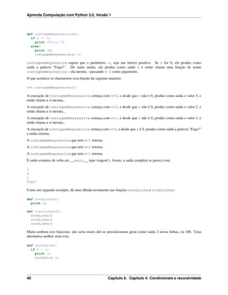 Aprenda Computação com Python 3.0, Versão 1
def contagemRegressiva(n):
if n == 0:
print ("Fogo!")
else:
print (n)
contagemRegressiva(n-1)
contagemRegressiva espera que o parâmetro, n, seja um inteiro positivo. Se n for 0, ela produz como
saída a palavra “Fogo!”. De outro modo, ela produz como saída n e então chama uma função de nome
contagemRegressiva – ela mesma – passando n-1 como argumento.
O que acontece se chamarmos essa função da seguinte maneira:
>>> contagemRegressiva(3)
A execução de contagemRegressiva começa com n=3, e desde que n não é 0, produz como saída o valor 3, e
então chama a si mesma...
A execução de contagemRegressiva começa com n=2, e desde que n não é 0, produz como saída o valor 2, e
então chama a si mesma...
A execução de contagemRegressiva começa com n=1, e desde que n não é 0, produz como saída o valor 1, e
então chama a si mesma...
A execução de contagemRegressiva começa com n=0, e desde que n é 0, produz como saída a palavra “Fogo!”
e então retorna.
A contagemRegressiva que tem n=1 retorna.
A contagemRegressiva que tem n=2 retorna.
A contagemRegressiva que tem n=1 retorna.
E então estamos de volta em __main__ (que viagem!). Assim, a saída completa se parece com:
3
2
1
Fogo!
Como um segundo exemplo, dê uma olhada novamente nas funções novaLinha e tresLinhas:
def novaLinha():
print ()
def tresLinhas():
novaLinha()
novaLinha()
novaLinha()
Muito embora isso funcione, não seria muito útil se precisássemos gerar como saída 2 novas linhas, ou 106. Uma
alternativa melhor seria esta:
def nLinhas(n):
if n > 0:
print ()
nLinhas(n-1)
40 Capítulo 6. Capítulo 4: Condicionais e recursividade
 