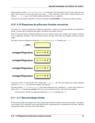 Aprenda Computação com Python 3.0, Versão 1
Esse programa é similar a contagemRegressiva. Sempre que n for maior que 0, ele gera como saída uma nova
linha e então chama a si mesmo para gerar como saída n-1 linhas adicionais. Deste modo, o número total de novas
linhas é 1 + (n-1) que, se você estudou álgebra direitinho, vem a ser o próprio n.
O processo de uma função chamando a si mesma é chamado de recursividade, e tais funções são ditas recursivas.
6.10 4.10 Diagramas de pilha para funções recursivas
Na Seção 3.11, usamos um diagrama de pilha para representar o estado de um programa durante uma chamada de
função. O mesmo tipo de diagrama pode ajudar a interpretar uma função recursiva.
Toda vez que uma função é chamada, Python cria um novo quadro (frame) para a função, que contém as variáveis
locais e parâmetros da função. Para uma função recursiva, terá que existir mais de um quadro na pilha ao mesmo
tempo.
Esta ﬁgura mostra um diagrama de pilha para contagemRegressiva, chamada com n = 3:
Como de costume, no topo da pilha está o quadro para __main__. Ele está vazio porque nem criamos qualquer
variável em __main__ nem passamos qualquer valor para ele.
Os quatro quadros contagemRegressiva têm valores diferentes para o parâmetro n. A parte mais em baixo na
pilha, onde n=0, é chamada de caso base. Ele não faz uma chamada recursiva, então não há mais quadros.
Como exercício, desenhe um diagrama de pilha para nLinhas chamada com n=4.
6.11 4.11 Recursividade inﬁnita
Se uma recursividade nunca chega ao caso base, ela prossegue fazendo chamadas recursivas para sempre, e o programa
nunca termina. Isto é conhecido como recursividade inﬁnita, e geralmente não é considerada uma boa ideia. Aqui está
um programa mínimo com uma recursividade inﬁnita:
6.10. 4.10 Diagramas de pilha para funções recursivas 41
 