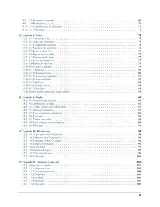 9.8 7.8 Iterando e contando . . . . . . . . . . . . . . . . . . . . . . . . . . . . . . . . . . . . . . . . . 69
9.9 7.9 O módulo string . . . . . . . . . . . . . . . . . . . . . . . . . . . . . . . . . . . . . . . . . . 70
9.10 7.10 Classiﬁcação de caracteres . . . . . . . . . . . . . . . . . . . . . . . . . . . . . . . . . . . . . 71
9.11 7.11 Glossário . . . . . . . . . . . . . . . . . . . . . . . . . . . . . . . . . . . . . . . . . . . . . . 71
10 Capítulo 8: Listas 73
10.1 8.1 Valores da lista . . . . . . . . . . . . . . . . . . . . . . . . . . . . . . . . . . . . . . . . . . . . 73
10.2 8.2 Acessado elementos . . . . . . . . . . . . . . . . . . . . . . . . . . . . . . . . . . . . . . . . . 74
10.3 8.3 Comprimento da lista . . . . . . . . . . . . . . . . . . . . . . . . . . . . . . . . . . . . . . . . 75
10.4 8.4 Membros de uma lista . . . . . . . . . . . . . . . . . . . . . . . . . . . . . . . . . . . . . . . . 76
10.5 8.5 Listas e laços for . . . . . . . . . . . . . . . . . . . . . . . . . . . . . . . . . . . . . . . . . . 76
10.6 8.6 Operações em listas . . . . . . . . . . . . . . . . . . . . . . . . . . . . . . . . . . . . . . . . . 77
10.7 8.7 Fatiamento de listas . . . . . . . . . . . . . . . . . . . . . . . . . . . . . . . . . . . . . . . . . 77
10.8 8.8 Listas são mutáveis . . . . . . . . . . . . . . . . . . . . . . . . . . . . . . . . . . . . . . . . . . 77
10.9 8.9 Remoção em lista . . . . . . . . . . . . . . . . . . . . . . . . . . . . . . . . . . . . . . . . . . 78
10.10 8.10 Ojetos e valores . . . . . . . . . . . . . . . . . . . . . . . . . . . . . . . . . . . . . . . . . . . 79
10.11 8.11 Apelidos . . . . . . . . . . . . . . . . . . . . . . . . . . . . . . . . . . . . . . . . . . . . . . . 80
10.12 8.12 Clonando listas . . . . . . . . . . . . . . . . . . . . . . . . . . . . . . . . . . . . . . . . . . . 80
10.13 8.13 Lista como parâmetro . . . . . . . . . . . . . . . . . . . . . . . . . . . . . . . . . . . . . . . . 81
10.14 8.14 Lista aninhadas . . . . . . . . . . . . . . . . . . . . . . . . . . . . . . . . . . . . . . . . . . . 82
10.15 8.15 Matrizes . . . . . . . . . . . . . . . . . . . . . . . . . . . . . . . . . . . . . . . . . . . . . . . 82
10.16 8.16 Strings e listas . . . . . . . . . . . . . . . . . . . . . . . . . . . . . . . . . . . . . . . . . . . . 83
10.17 8.17 Glossário . . . . . . . . . . . . . . . . . . . . . . . . . . . . . . . . . . . . . . . . . . . . . . 83
10.18 Outros termos utilizados neste capítulo . . . . . . . . . . . . . . . . . . . . . . . . . . . . . . . . . 84
11 Capítulo 9: Tuplas 85
11.1 9.1 Mutabilidade e tuplas . . . . . . . . . . . . . . . . . . . . . . . . . . . . . . . . . . . . . . . . 85
11.2 9.2 Atribuições de tupla . . . . . . . . . . . . . . . . . . . . . . . . . . . . . . . . . . . . . . . . . 86
11.3 9.3 Tuplas como valores de retorno . . . . . . . . . . . . . . . . . . . . . . . . . . . . . . . . . . . 87
11.4 9.4 Números aleatórios . . . . . . . . . . . . . . . . . . . . . . . . . . . . . . . . . . . . . . . . . . 87
11.5 9.5 Lista de números aleatórios . . . . . . . . . . . . . . . . . . . . . . . . . . . . . . . . . . . . . 88
11.6 9.6 Contando . . . . . . . . . . . . . . . . . . . . . . . . . . . . . . . . . . . . . . . . . . . . . . . 88
11.7 9.7 Vários intervalos . . . . . . . . . . . . . . . . . . . . . . . . . . . . . . . . . . . . . . . . . . . 89
11.8 9.8 Uma solução em um só passo . . . . . . . . . . . . . . . . . . . . . . . . . . . . . . . . . . . . 90
11.9 9.9 Glossário . . . . . . . . . . . . . . . . . . . . . . . . . . . . . . . . . . . . . . . . . . . . . . . 91
12 Capítulo 10: Dicionários 93
12.1 10.1 Operações dos Dicionários . . . . . . . . . . . . . . . . . . . . . . . . . . . . . . . . . . . . . 94
12.2 10.2 Métodos dos Dicionários . . . . . . . . . . . . . . . . . . . . . . . . . . . . . . . . . . . . . . 94
12.3 10.3 Aliasing (XXX) e Copiar . . . . . . . . . . . . . . . . . . . . . . . . . . . . . . . . . . . . . . 95
12.4 10.4 Matrizes Esparsas . . . . . . . . . . . . . . . . . . . . . . . . . . . . . . . . . . . . . . . . . . 96
12.5 10.5 Hint XXX . . . . . . . . . . . . . . . . . . . . . . . . . . . . . . . . . . . . . . . . . . . . . . 97
12.6 10.6 Inteiros Longos . . . . . . . . . . . . . . . . . . . . . . . . . . . . . . . . . . . . . . . . . . . 99
12.7 10.7 Contando Letras . . . . . . . . . . . . . . . . . . . . . . . . . . . . . . . . . . . . . . . . . . . 99
12.8 10.8 Glossário . . . . . . . . . . . . . . . . . . . . . . . . . . . . . . . . . . . . . . . . . . . . . . 100
13 Capítulo 11: Arquivos e exceções 101
13.1 Arquivos e exceções . . . . . . . . . . . . . . . . . . . . . . . . . . . . . . . . . . . . . . . . . . . 101
13.2 11.1 Arquivos texto . . . . . . . . . . . . . . . . . . . . . . . . . . . . . . . . . . . . . . . . . . . 103
13.3 11.2 Gravando variáveis . . . . . . . . . . . . . . . . . . . . . . . . . . . . . . . . . . . . . . . . . 104
13.4 11.3 Diretórios . . . . . . . . . . . . . . . . . . . . . . . . . . . . . . . . . . . . . . . . . . . . . . 106
13.5 11.4 Pickling . . . . . . . . . . . . . . . . . . . . . . . . . . . . . . . . . . . . . . . . . . . . . . . 106
13.6 11.5 Exceções . . . . . . . . . . . . . . . . . . . . . . . . . . . . . . . . . . . . . . . . . . . . . . 107
13.7 11.6 Glossário . . . . . . . . . . . . . . . . . . . . . . . . . . . . . . . . . . . . . . . . . . . . . . 108
iii
 