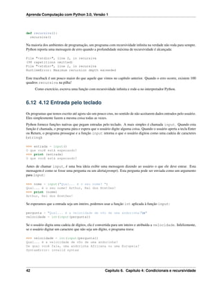 Aprenda Computação com Python 3.0, Versão 1
def recursiva():
recursiva()
Na maioria dos ambientes de programação, um programa com recursividade inﬁnita na verdade não roda para sempre.
Python reporta uma mensagem de erro quando a profundidade máxima de recursividade é alcançada:
File "<stdin>", line 2, in recursiva
(98 repetitions omitted)
File "<stdin>", line 2, in recursiva
RuntimeError: Maximum recursion depth exceeded
Este traceback é um pouco maior do que aquele que vimos no capítulo anterior. Quando o erro ocorre, existem 100
quadros recursiva na pilha!
Como exercício, escreva uma função com recursividade inﬁnita e rode-a no interpretador Python.
6.12 4.12 Entrada pelo teclado
Os programas que temos escrito até agora são um pouco crus, no sentido de não aceitarem dados entrados pelo usuário.
Eles simplesmente fazem a mesma coisa todas as vezes.
Python fornece funções nativas que pegam entradas pelo teclado. A mais simples é chamada input. Quando esta
função é chamada, o programa pára e espera que o usuário digite alguma coisa. Quando o usuário aperta a tecla Enter
ou Return, o programa prossegue e a função input retorna o que o usuário digitou como uma cadeia de caracteres
(string):
>>> entrada = input()
O que você está esperando?
>>> print (entrada)
O que você está esperando?
Antes de chamar input, é uma boa ideia exibir uma mensagem dizendo ao usuário o que ele deve entrar. Esta
mensagem é como se fosse uma pergunta ou um alerta(prompt). Esta pergunta pode ser enviada como um argumento
para input:
>>> nome = input("Qual... é o seu nome? ")
Qual... é o seu nome? Arthur, Rei dos Bretões!
>>> print (nome)
Arthur, Rei dos Bretões!
Se esperamos que a entrada seja um inteiro, podemos usar a função int aplicada à função input:
pergunta = "Qual... é a velocidade de vôo de uma andorinha?n"
velocidade = int(input(pergunta))
Se o usuário digita uma cadeia de dígitos, ela é convertida para um inteiro e atribuída a velocidade. Infelizmente,
se o usuário digitar um caractere que não seja um dígito, o programa trava:
>>> velocidade = int(input(pergunta))
Qual... é a velocidade de vôo de uma andorinha?
De qual você fala, uma andorinha Africana ou uma Europeia?
SyntaxError: invalid syntax
42 Capítulo 6. Capítulo 4: Condicionais e recursividade
 