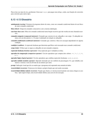 Aprenda Computação com Python 3.0, Versão 1
Para evitar esse tipo de erro, geralmente é bom usar input para pegar uma string e, então, usar funções de conversão
para converter para outros tipos.
6.13 4.13 Glossário
aninhamento (nesting) Estrutura de programa dentro da outra, como um comando condicional dentro de um bloco
de outro comando condicional.
bloco (block) Grupo de comandos consecutivos com a mesma endentação.
caso base (base case) Bloco de comando condicional numa função recursiva que não resulta em uma chamada recur-
siva.
comando composto (compound statement) Comando que consiste de um cabeçalho e um corpo. O cabeçalho ter-
mina com um dois-pontos (:). O corpo é endentado em relação ao cabeçalho.
comando condicional (conditional statement) Comando que controla o ﬂuxo de execução dependendo de alguma
condição.
condição (condition) A expressão booleana que determina qual bloco será executado num comando condicional.
corpo (body) O bloco que se segue ao cabeçalho em um comando composto.
expressão booleana (boolean expression) Uma expressão que é verdadeira ou falsa.
operador de comparação (comparison operator) Um dos operadores que compara dois valores: ==, !=, >, <, >=,
e <=.
operador lógico (logical operator) Um dos operadores que combina expressões booleanas: and, or, e not.
operador módulo (modulus operator) Operador denotado por um símbolo de porcentagem (%), que trabalha com
inteiros e retorna o resto da divisão de um número por outro.
prompt Indicação visual que diz ao usuário que o programa está esperando uma entrada de dados.
recursividade (recursion) O processo de chamar a própria função que está sendo executada.
recursividade inﬁnita (inﬁnite recursion) Função que chama a si mesma recursivamente sem nunca chegar ao caso
base. Após algum tempo, uma recursividade inﬁnita causa um erro de execução.
6.13. 4.13 Glossário 43
 