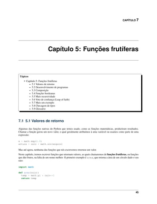 CAPÍTULO 7
Capítulo 5: Funções frutíferas
Tópicos
• Capítulo 5: Funções frutíferas
– 5.1 Valores de retorno
– 5.2 Desenvolvimento de programas
– 5.3 Composição
– 5.4 Funções booleanas
– 5.5 Mais recursividade
– 5.6 Voto de conﬁança (Leap of faith)
– 5.7 Mais um exemplo
– 5.8 Checagem de tipos
– 5.9 Glossário
7.1 5.1 Valores de retorno
Algumas das funções nativas do Python que temos usado, como as funções matemáticas, produziram resultados.
Chamar a função gerou um novo valor, o qual geralmente atribuímos à uma variável ou usamos como parte de uma
expressão:
e = math.exp(1.0)
altura = raio * math.sin(angulo)
Mas até agora, nenhuma das funções que nós escrevemos retornou um valor.
Neste capítulo, iremos escrever funções que retornam valores, as quais chamaremos de funções frutíferas, ou funções
que dão frutos, na falta de um nome melhor. O primeiro exemplo é area, que retorna a área de um círculo dado o seu
raio:
import math
def area(raio):
temp = math.pi * raio**2
return temp
45
 