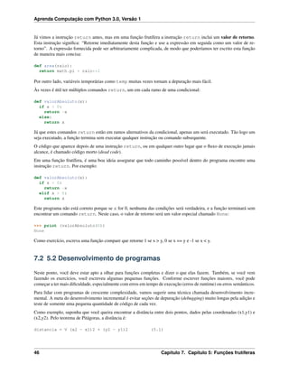 Aprenda Computação com Python 3.0, Versão 1
Já vimos a instrução return antes, mas em uma função frutífera a instrução return inclui um valor de retorno.
Esta instrução signiﬁca: “Retorne imediatamente desta função e use a expressão em seguida como um valor de re-
torno”. A expressão fornecida pode ser arbitrariamente complicada, de modo que poderíamos ter escrito esta função
de maneira mais concisa:
def area(raio):
return math.pi * raio**2
Por outro lado, variáveis temporárias como temp muitas vezes tornam a depuração mais fácil.
Às vezes é útil ter múltiplos comandos return, um em cada ramo de uma condicional:
def valorAbsoluto(x):
if x < 0:
return -x
else:
return x
Já que estes comandos return estão em ramos alternativos da condicional, apenas um será executado. Tão logo um
seja executado, a função termina sem executar qualquer instrução ou comando subsequente.
O código que aparece depois de uma instrução return, ou em qualquer outro lugar que o ﬂuxo de execução jamais
alcance, é chamado código morto (dead code).
Em uma função frutífera, é uma boa ideia assegurar que todo caminho possível dentro do programa encontre uma
instrução return. Por exemplo:
def valorAbsoluto(x):
if x < 0:
return -x
elif x > 0:
return x
Este programa não está correto porque se x for 0, nenhuma das condições será verdadeira, e a função terminará sem
encontrar um comando return. Neste caso, o valor de retorno será um valor especial chamado None:
>>> print (valorAbsoluto(0))
None
Como exercício, escreva uma função compare que retorne 1 se x > y, 0 se x == y e -1 se x < y.
7.2 5.2 Desenvolvimento de programas
Neste ponto, você deve estar apto a olhar para funções completas e dizer o que elas fazem. Também, se você vem
fazendo os exercícios, você escreveu algumas pequenas funções. Conforme escrever funções maiores, você pode
começar a ter mais diﬁculdade, especialmente com erros em tempo de execução (erros de runtime) ou erros semânticos.
Para lidar com programas de crescente complexidade, vamos sugerir uma técnica chamada desenvolvimento incre-
mental. A meta do desenvolvimento incremental é evitar seções de depuração (debugging) muito longas pela adição e
teste de somente uma pequena quantidade de código de cada vez.
Como exemplo, suponha que você queira encontrar a distância entre dois pontos, dados pelas coordenadas (x1,y1) e
(x2,y2). Pelo teorema de Pitágoras, a distância é:
distancia = V (x2 - x1)2 + (y2 - y1)2 (5.1)
46 Capítulo 7. Capítulo 5: Funções frutíferas
 