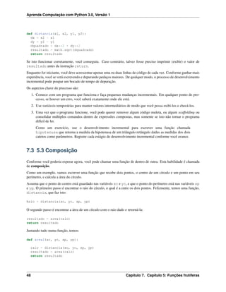Aprenda Computação com Python 3.0, Versão 1
def distancia(x1, x2, y1, y2):
dx = x2 - x1
dy = y2 - y1
dquadrado = dx**2 + dy**2
resultado = math.sqrt(dquadrado)
return resultado
Se isto funcionar corretamente, você conseguiu. Caso contrário, talvez fosse preciso imprimir (exibir) o valor de
resultado antes da instrução return.
Enquanto for iniciante, você deve acrescentar apenas uma ou duas linhas de código de cada vez. Conforme ganhar mais
experiência, você se verá escrevendo e depurando pedaços maiores. De qualquer modo, o processo de desenvolvimento
incremental pode poupar um bocado de tempo de depuração.
Os aspectos chave do processo são:
1. Comece com um programa que funciona e faça pequenas mudanças incrementais. Em qualquer ponto do pro-
cesso, se houver um erro, você saberá exatamente onde ele está.
2. Use variáveis temporárias para manter valores intermediários de modo que você possa exibi-los e checá-los.
3. Uma vez que o programa funcione, você pode querer remover algum código muleta, ou algum scaffolding ou
consolidar múltiplos comandos dentro de expressões compostas, mas somente se isto não tornar o programa
difícil de ler.
Como um exercício, use o desenvolvimento incremental para escrever uma função chamada
hipotenusa que retorna a medida da hipotenusa de um triângulo retângulo dadas as medidas dos dois
catetos como parâmetros. Registre cada estágio do desenvolvimento incremental conforme você avance.
7.3 5.3 Composição
Conforme você poderia esperar agora, você pode chamar uma função de dentro de outra. Esta habilidade é chamada
de composição.
Como um exemplo, vamos escrever uma função que recebe dois pontos, o centro de um círculo e um ponto em seu
perímetro, e calcula a área do círculo.
Assuma que o ponto do centro está guardado nas variáveis xc e yc, e que o ponto do perímetro está nas variáveis xp
e yp. O primeiro passo é encontrar o raio do círculo, o qual é a entre os dois pontos. Felizmente, temos uma função,
distancia, que faz isto:
Raio = distancia(xc, yc, xp, yp)
O segundo passo é encontrar a área de um círculo com o raio dado e retorná-la:
resultado = area(raio)
return resultado
Juntando tudo numa função, temos:
def area2(xc, yc, xp, yp):
raio = distancia(xc, yc, xp, yp)
resultado = area(raio)
return resultado
48 Capítulo 7. Capítulo 5: Funções frutíferas
 