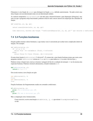 Aprenda Computação com Python 3.0, Versão 1
Chamamos à esta função de area2 para distinguir da função area, deﬁnida anteriormente. Só pode existir uma
única função com um determinado nome em um determinado módulo.
As variáveis temporárias raio e resultado são úteis para o desenvolvimento e para depuração (debugging), mas
uma vez que o programa esteja funcionando, podemos torná-lo mais conciso através da composição das chamadas de
função:
def area2(xc, yc, xp, yp):
return area(distancia(xc, yc, xp, yp))
Como exercício, escreva uma função ‘‘coeficienteAngular(x1, y1, x2, y2)‘‘ que retorne a coeficiente
7.4 5.4 Funções booleanas
Funções podem retornar valores booleanos, o que muitas vezes é conveniente por ocultar testes complicados dentro de
funções. Por exemplo:
def ehDivisivel(x, y):
If x % y == 0:
return True # é verdadeiro (True), é divisível
else:
return False # é falso (False), não é divisível
O nome desta função é ehDivisivel (“é divisível”). É comum dar a uma função booleana nomes que soem como
perguntas sim/não. ehDivisivel retorna ou True ou False para indicar se x é ou não é divisível por y.
Podemos tornar a função mais concisa se tirarmos vantagem do fato de a condição da instrução if ser ela mesma uma
expressão booleana. Podemos retorná-la diretamente, evitando totalmente o if:
def ehDivisivel(x, y):
return x % y == 0
Esta sessão mostra a nova função em ação:
>>> ehDivisivel(6, 4)
False
>>> ehDivisivel(6, 3)
True
Funções booleanas são frequentemente usadas em comandos condicionais:
if ehDivisivel(x, y):
print ("x é divisível por y")
else:
print ("x não é divisível por y")
Mas a comparação extra é desnecessária.
Como exercício, escreva uma função estaEntre(x, y, z) que retorne True se y < x < z ou False,
se não.
7.4. 5.4 Funções booleanas 49
 