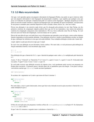 Aprenda Computação com Python 3.0, Versão 1
7.5 5.5 Mais recursividade
Até aqui, você aprendeu apenas um pequeno subconjunto da linguagem Python, mas pode ser que te interesse saber
que este pequeno subconjunto é uma linguagem de programação completa, o que signiﬁca que qualquer coisa que
possa ser traduzida em operação computacional pode ser expressa nesta linguagem. Qualquer programa já escrito
pode ser reescrito usando somente os aspectos da linguagem que você aprendeu até agora (usualmente, você precisaria
de uns poucos comandos para controlar dispositivos como o teclado, mouse, discos, etc., mas isto é tudo).
Provar esta aﬁrmação é um exercício nada trivial, que foi alcançado pela primeira vez por Alan Turing, um dos
primeiros cientistas da computação (alguém poderia dizer que ele foi um matemático, mas muitos dos primeiros
cientistas da computação começaram como matemáticos). Por isso, ﬁcou conhecido como Tese de Turing. Se você
ﬁzer um curso em Teoria da Computação, você terá chance de ver a prova.
Para te dar uma ideia do que você pode fazer com as ferramentas que aprendeu a usar até agora, vamos avaliar algumas
funções matemáticas recursivamente deﬁnidas. Uma deﬁnição recursiva é similar à uma deﬁnição circular, no sentido
de que a deﬁnição faz referência à coisa que está sendo deﬁnida. Uma verdadeira deﬁnição circular não é muito útil:
vorpal: adjetivo usado para descrever algo que é vorpal.
Se você visse esta deﬁnição em um dicionário, ﬁcaria confuso. Por outro lado, se você procurasse pela deﬁnição da
função matemática fatorial, você encontraria algo assim:
0! = 1
n! = n.(n-1)!
Esta deﬁnição diz que o fatorial de 0 é 1, e que o fatorial de qualquer outro valor, n, é n multiplicado pelo fatorial de
n-1.
Assim, 3! (lê-se “3 fatorial” ou “fatorial de 3”) é 3 vezes 2!, o qual é 2 vezes 1!, o qual é 1 vezes 0!. Colocando tudo
isso junto, 3! igual 3 vezes 2 vezes 1 vezes 1, o que é 6.
Se você pode escrever uma deﬁnição recursiva de alguma coisa, você geralmente pode escrever um programa em
Python para executá-la. O primeiro passo é decidir quais são os parâmetros para esta função. Com pouco esforço,
você deverá concluir que fatorial recebe um único parâmetro:
def fatorial(n):
Se acontece de o argumento ser 0, tudo o que temos de fazer é retornar 1:
def fatorial(n):
if n == 0:
return 1
Por outro lado, e esta é a parte interessante, temos que fazer uma chamada recursiva para encontrar o fatorial de n-1 e
então multiplicá-lo por n:
def fatorial(n):
if n == 0:
return 1
else:
recursivo = fatorial(n-1)
resultado = n * recursivo
return resultado
O ﬂuxo de execução para este programa é similar ao ﬂuxo de contagemRegressiva na Seção 4.9. Se chamarmos
fatorial com o valor 3:
Já que 3 não é 0, tomamos o segundo ramo e calculamos o fatorial de n-1 ...
50 Capítulo 7. Capítulo 5: Funções frutíferas
 