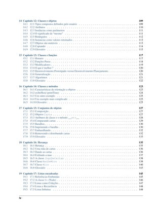 14 Capítulo 12: Classes e objetos 109
14.1 12.1 Tipos compostos deﬁnidos pelo usuário . . . . . . . . . . . . . . . . . . . . . . . . . . . . . . 109
14.2 12.2 Atributos . . . . . . . . . . . . . . . . . . . . . . . . . . . . . . . . . . . . . . . . . . . . . . 110
14.3 12.3 Instâncias como parâmetros . . . . . . . . . . . . . . . . . . . . . . . . . . . . . . . . . . . . 111
14.4 12.4 O signiﬁcado de “mesmo” . . . . . . . . . . . . . . . . . . . . . . . . . . . . . . . . . . . . . 111
14.5 12.5 Retângulos . . . . . . . . . . . . . . . . . . . . . . . . . . . . . . . . . . . . . . . . . . . . . 112
14.6 12.6 Instancias como valores retornados . . . . . . . . . . . . . . . . . . . . . . . . . . . . . . . . . 113
14.7 12.7 Objetos são mutáveis . . . . . . . . . . . . . . . . . . . . . . . . . . . . . . . . . . . . . . . . 113
14.8 12.8 Copiando . . . . . . . . . . . . . . . . . . . . . . . . . . . . . . . . . . . . . . . . . . . . . . 114
14.9 12.9 Glossário . . . . . . . . . . . . . . . . . . . . . . . . . . . . . . . . . . . . . . . . . . . . . . 115
15 Capítulo 13: Classes e funções 117
15.1 13.1 Horario . . . . . . . . . . . . . . . . . . . . . . . . . . . . . . . . . . . . . . . . . . . . . . . 117
15.2 13.2 Funções Puras . . . . . . . . . . . . . . . . . . . . . . . . . . . . . . . . . . . . . . . . . . . . 118
15.3 13.3 Modiﬁcadores . . . . . . . . . . . . . . . . . . . . . . . . . . . . . . . . . . . . . . . . . . . . 119
15.4 13.4 O que é melhor ? . . . . . . . . . . . . . . . . . . . . . . . . . . . . . . . . . . . . . . . . . . 120
15.5 13.5 Desenvolvimento Prototipado versus Desenvolvimento Planejamento . . . . . . . . . . . . . . . 120
15.6 13.6 Generalização . . . . . . . . . . . . . . . . . . . . . . . . . . . . . . . . . . . . . . . . . . . . 121
15.7 13.7 Algoritmos . . . . . . . . . . . . . . . . . . . . . . . . . . . . . . . . . . . . . . . . . . . . . 121
15.8 13.8 Glossário . . . . . . . . . . . . . . . . . . . . . . . . . . . . . . . . . . . . . . . . . . . . . . 122
16 Capítulo 14: Classes e métodos 123
16.1 14.1 Características da orientação a objetos . . . . . . . . . . . . . . . . . . . . . . . . . . . . . . . 123
16.2 14.2 exibeHora (printTime) . . . . . . . . . . . . . . . . . . . . . . . . . . . . . . . . . . . . . . . 124
16.3 14.3 Um outro exemplo . . . . . . . . . . . . . . . . . . . . . . . . . . . . . . . . . . . . . . . . . 125
16.4 14.4 Um exemplo mais complicado . . . . . . . . . . . . . . . . . . . . . . . . . . . . . . . . . . . 125
16.5 14.10 Glossário . . . . . . . . . . . . . . . . . . . . . . . . . . . . . . . . . . . . . . . . . . . . . . 125
17 Capítulo 15: Conjuntos de objetos 127
17.1 15.1 Composição . . . . . . . . . . . . . . . . . . . . . . . . . . . . . . . . . . . . . . . . . . . . . 127
17.2 15.2 Objetos Carta . . . . . . . . . . . . . . . . . . . . . . . . . . . . . . . . . . . . . . . . . . . 127
17.3 15.3 Atributos de classe e o método __str__ . . . . . . . . . . . . . . . . . . . . . . . . . . . . . 128
17.4 15.4 Comparando cartas . . . . . . . . . . . . . . . . . . . . . . . . . . . . . . . . . . . . . . . . . 129
17.5 15.5 Baralhos . . . . . . . . . . . . . . . . . . . . . . . . . . . . . . . . . . . . . . . . . . . . . . . 130
17.6 15.6 Imprimindo o baralho . . . . . . . . . . . . . . . . . . . . . . . . . . . . . . . . . . . . . . . . 130
17.7 15.7 Embaralhando . . . . . . . . . . . . . . . . . . . . . . . . . . . . . . . . . . . . . . . . . . . . 132
17.8 15.8 Removendo e distribuindo cartas . . . . . . . . . . . . . . . . . . . . . . . . . . . . . . . . . . 132
17.9 15.9 Glossário . . . . . . . . . . . . . . . . . . . . . . . . . . . . . . . . . . . . . . . . . . . . . . 133
18 Capitulo 16: Herança 135
18.1 16.1 Herança . . . . . . . . . . . . . . . . . . . . . . . . . . . . . . . . . . . . . . . . . . . . . . . 135
18.2 16.2 Uma mão de cartas . . . . . . . . . . . . . . . . . . . . . . . . . . . . . . . . . . . . . . . . . 136
18.3 16.3 Dando as cartas . . . . . . . . . . . . . . . . . . . . . . . . . . . . . . . . . . . . . . . . . . . 136
18.4 16.4 Exibindo a mao . . . . . . . . . . . . . . . . . . . . . . . . . . . . . . . . . . . . . . . . . . . 137
18.5 16.5 A classe JogoDeCartas . . . . . . . . . . . . . . . . . . . . . . . . . . . . . . . . . . . . . 138
18.6 16.6 Classe MaoDeMico . . . . . . . . . . . . . . . . . . . . . . . . . . . . . . . . . . . . . . . . 138
18.7 16.7 Classe Mico . . . . . . . . . . . . . . . . . . . . . . . . . . . . . . . . . . . . . . . . . . . . 140
18.8 16.8 Glossário . . . . . . . . . . . . . . . . . . . . . . . . . . . . . . . . . . . . . . . . . . . . . . 143
19 Capítulo 17: Listas encadeadas 145
19.1 17.1 Referências Embutidas . . . . . . . . . . . . . . . . . . . . . . . . . . . . . . . . . . . . . . . 145
19.2 17.2 A classe No (Node) . . . . . . . . . . . . . . . . . . . . . . . . . . . . . . . . . . . . . . . . . 146
19.3 17.3 Listas como Coleções . . . . . . . . . . . . . . . . . . . . . . . . . . . . . . . . . . . . . . . . 147
19.4 17.4 Listas e Recorrência . . . . . . . . . . . . . . . . . . . . . . . . . . . . . . . . . . . . . . . . 148
19.5 17.5 Listas Inﬁnitas . . . . . . . . . . . . . . . . . . . . . . . . . . . . . . . . . . . . . . . . . . . 148
iv
 
