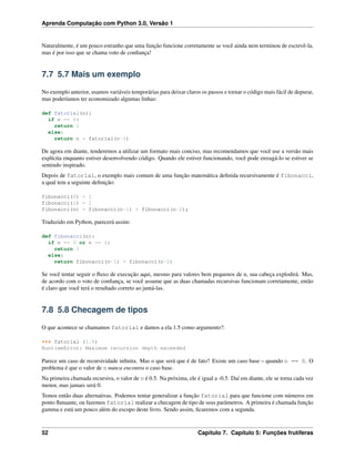 Aprenda Computação com Python 3.0, Versão 1
Naturalmente, é um pouco estranho que uma função funcione corretamente se você ainda nem terminou de escrevê-la,
mas é por isso que se chama voto de conﬁança!
7.7 5.7 Mais um exemplo
No exemplo anterior, usamos variáveis temporárias para deixar claros os passos e tornar o código mais fácil de depurar,
mas poderíamos ter economizado algumas linhas:
def fatorial(n):
if n == 0:
return 1
else:
return n * fatorial(n-1)
De agora em diante, tenderemos a utilizar um formato mais conciso, mas recomendamos que você use a versão mais
explícita enquanto estiver desenvolvendo código. Quando ele estiver funcionando, você pode enxugá-lo se estiver se
sentindo inspirado.
Depois de fatorial, o exemplo mais comum de uma função matemática deﬁnida recursivamente é fibonacci,
a qual tem a seguinte deﬁnição:
fibonacci(0) = 1
fibonacci(1) = 1
fibonacci(n) = fibonacci(n-1) + fibonacci(n-2);
Traduzido em Python, parecerá assim:
def fibonacci(n):
if n == 0 or n == 1:
return 1
else:
return fibonacci(n-1) + fibonacci(n-2)
Se você tentar seguir o ﬂuxo de execução aqui, mesmo para valores bem pequenos de n, sua cabeça explodirá. Mas,
de acordo com o voto de conﬁança, se você assume que as duas chamadas recursivas funcionam corretamente, então
é claro que você terá o resultado correto ao juntá-las.
7.8 5.8 Checagem de tipos
O que acontece se chamamos fatorial e damos a ela 1.5 como argumento?:
>>> fatorial (1.5)
RuntimeError: Maximum recursion depth exceeded
Parece um caso de recursividade inﬁnita. Mas o que será que é de fato? Existe um caso base – quando n == 0. O
problema é que o valor de n nunca encontra o caso base.
Na primeira chamada recursiva, o valor de n é 0.5. Na próxima, ele é igual a -0.5. Daí em diante, ele se torna cada vez
menor, mas jamais será 0.
Temos então duas alternativas. Podemos tentar generalizar a função fatorial para que funcione com números em
ponto ﬂutuante, ou fazemos fatorial realizar a checagem de tipo de seus parâmetros. A primeira é chamada função
gamma e está um pouco além do escopo deste livro. Sendo assim, ﬁcaremos com a segunda.
52 Capítulo 7. Capítulo 5: Funções frutíferas
 