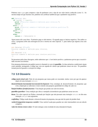 Aprenda Computação com Python 3.0, Versão 1
Podemos usar type para comparar o tipo do parâmetro com o tipo de um valor inteiro conhecido (como 1). Ao
mesmo tempo em que fazemos isto, podemos nos certiﬁcar também de que o parâmetro seja positivo:
def fatorial (n):
if type(n) != type(1):
print ("Fatorial somente é definido para inteiros.")
return -1
elif n < 0:
print ("Fatorial somente é definido para inteiros positivos.")
return -1
elif n ==0:
return 1
else:
return n * fatorial(n-1)
Agora temos três casos base. O primeiro pega os não-inteiros. O segundo pega os inteiros negativos. Em ambos os
casos, o programa exibe uma mensagem de erro e retorna um valor especial, -1, para indicar que alguma coisa saiu
errada:
>>> fatorial ("Fred")
Fatorial somente é definido para inteiros.
-1
>>> fatorial (-2)
Fatorial somente é definido para inteiros positivos.
-1
Se passarmos pelas duas checagens, então saberemos que n é um inteiro positivo, e poderemos provar que a recursivi-
dade encontra seu término.
Este programa demonstra um padrão (pattern) chamado às vezes de guardião. As duas primeiras condicionais atuam
como guardiãs, protegendo o código que vem em seguida de valores que poderiam causar um erro. Os guardiões
tornam possível garantir a correção do código.
7.9 5.9 Glossário
código morto (dead code) Parte de um programa que nunca pode ser executada, muitas vezes por que ela aparece
depois de uma instrução return.
desenvolvimento incremental (incremental development) Uma estratégia de desenvolvimento de programas que
evita a depuração ao adicionar e testar somente uma pequena quantidade de código de cada vez.
função frutífera (fruitful function) Uma função que produz um valor de retorno.
guardião (guardian) Uma condição que checa e manipula circunstâncias que poderiam causar um erro.
None Um valor especial em Python, retornado por funções que não possuem uma instrução return ou têm uma
instrução return sem argumento.
scaffolding Código usado durante o desenvolvimento do programa, mas que não faz parte do produto ﬁnal.
variável temporária (temporary variable) Uma variável usada para guardar um valor intermediário em um cálculo
complexo.
valor de retorno (return value) O valor entregue como resultado de uma chamada de função.
7.9. 5.9 Glossário 53
 