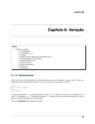 CAPÍTULO 8
Capítulo 6: Iteração
Tópicos
• Capítulo 6: Iteração
– 6.1 Reatribuições
– 6.2 O comando while
– 6.3 Tabelas
– 6.4 Tabelas de duas dimensões (ou bi-dimensionais)
– 6.5 Encapsulamento e generalização
– 6.6 Mais encapsulamento
– 6.7 Variáveis locais
– 6.8 Mais generalização
– 6.9 Funções
– 6.10 Glossário
8.1 6.1 Reatribuições
Como você talvez já tenha descoberto, é permitido fazer mais de uma atribuição à mesma variável. Uma nova
atribuição faz uma variável existente referir-se a um novo valor (sem se referir mais ao antigo).:
bruno = 5
print (bruno, end="")
bruno = 7
print (bruno)
A saída deste programa é 5 7, porque na primeira vez que bruno é impresso, seu valor é 5 e na segunda vez, seu
valor é 7. O argumento end="" do primeiro comando print suprime a nova linha no ﬁnal da saída, que é o motivo
pelo qual as duas saídas aparecem na mesma linha.
Veja uma reatribuição em um diagrama de estado:
55
 
