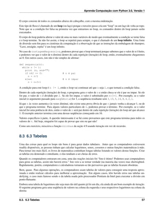 Aprenda Computação com Python 3.0, Versão 1
O corpo consiste de todos os comandos abaixo do cabeçalho, com a mesma endentação.
Este tipo de ﬂuxo é chamado de um loop (ou laço) porque o terceiro passo cria um “loop” ou um laço de volta ao topo.
Note que se a condição for falsa na primeira vez que entrarmos no loop, os comandos dentro do loop jamais serão
executados.
O corpo do loop poderia alterar o valor de uma ou mais variáveis de modo que eventualmente a condição se torne falsa
e o loop termine. Se não for assim, o loop se repetirá para sempre, o que é chamado de um loop inﬁnito. Uma fonte
de diversão sem ﬁm para os cientistas da computação é a observação de que as instruções da embalagem de shampoo,
“Lave, enxágüe, repita” é um loop inﬁnito.
No caso de contagemRegressiva, podemos provar que o loop terminará porque sabemos que o valor de n é ﬁnito,
e podemos ver que o valor de n diminui dentro de cada repetição (iteração) do loop, então, eventualmente chegaremos
ao 0. Em outros casos, isto não é tão simples de aﬁrmar:
def sequencia(n):
while n != 1:
print (n, end="")
if n%2 == 0: # n é par
n = n/2
else: # n é impar
n = n*3+1
A condição para este loop é n != 1, então o loop vai continuar até que n seja 1, o que tornará a condição falsa.
Dentro de cada repetição (iteração) do loop, o programa gera o valor de n e então checa se ele é par ou impar. Se ele
for par, o valor de n é dividido por 2. Se ele for impar, o valor é substituído por n*3+1. Por exemplo, se o valor
inicial (o argumento passado para seqüência) for 3, a seqüência resultante será 3, 10, 5, 16, 8, 4, 2, 1.
Já que n às vezes aumenta e às vezes diminui, não existe uma prova óbvia de que n jamais venha a alcançar 1, ou de
que o programa termine. Para alguns valores particulares de n, podemos provar o término. Por exemplo, se o valor
inicial for uma potência de dois, então o valor de n será par dentro de cada repetição (iteração) do loop até que alcance
1. O exemplo anterior termina com uma dessas seqüências começando em 16.
Valores especíﬁcos à parte, A questão interessante é se há como provarmos que este programa termina para todos os
valores de n. Até hoje, ninguém foi capaz de provar que sim ou que não!
Como um exercício, reescreva a função nLinhas da seção 4.9 usando iteração em vez de recursão.
8.3 6.3 Tabelas
Uma das coisas para qual os loops são bons é para gerar dados tabulares. Antes que os computadores estivessem
readily disponíveis, as pessoas tinham que calcular logaritmos, senos, cossenos e outras funções matemáticas à mão.
Para tornar isto mais fácil, os livros de matemática continham longas tabelas listando os valores destas funções. Criar
as tabelas era demorado e entediante, e elas tendiam a ser cheias de erros.
Quando os computadores entraram em cena, uma das reações iniciais foi “Isto é ótimo! Podemos usar computadores
para geras as tabelas, assim não haverá erros.” Isto veio a se tornar verdade (na maioria das vezes) mas shortsighted.
Rapidamente, porém, computadores e calculadoras tornaram-se tão pervasivos que as tabelas ﬁcaram obsoletas.
Bem, quase. Para algumas operações, os computadores usam tabelas de valores para conseguir uma resposta aprox-
imada e então realizar cálculos para melhorar a aproximação. Em alguns casos, têm havido erros nas tabelas un-
derlying, o caso mais famoso sendo o da tabela usada pelo processador Pentium da Intel para executar a divisão em
ponto-ﬂutuante.
Embora uma tabela de logaritmos não seja mais tão útil quanto já foi um dia, ela ainda dá um bom exemplo de iteração.
O seguinte programa gera uma seqüência de valores na coluna da esquerda e seus respectivos logaritmos na coluna da
direita:
8.3. 6.3 Tabelas 57
 