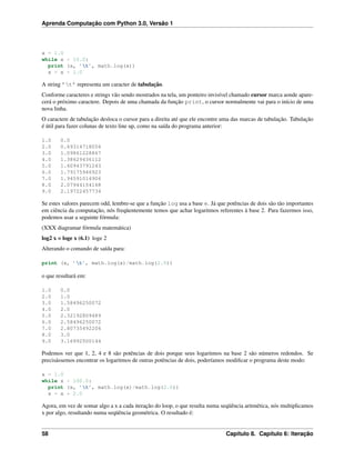Aprenda Computação com Python 3.0, Versão 1
x = 1.0
while x < 10.0:
print (x, ’t’, math.log(x))
x = x + 1.0
A string ’t’ representa um caracter de tabulação.
Conforme caracteres e strings vão sendo mostrados na tela, um ponteiro invisível chamado cursor marca aonde apare-
cerá o próximo caractere. Depois de uma chamada da função print, o cursor normalmente vai para o início de uma
nova linha.
O caractere de tabulação desloca o cursor para a direita até que ele encontre uma das marcas de tabulação. Tabulação
é útil para fazer colunas de texto line up, como na saída do programa anterior:
1.0 0.0
2.0 0.69314718056
3.0 1.09861228867
4.0 1.38629436112
5.0 1.60943791243
6.0 1.79175946923
7.0 1.94591014906
8.0 2.07944154168
9.0 2.19722457734
Se estes valores parecem odd, lembre-se que a função log usa a base e. Já que potências de dois são tão importantes
em ciência da computação, nós freqüentemente temos que achar logaritmos referentes à base 2. Para fazermos isso,
podemos usar a seguinte fórmula:
(XXX diagramar fórmula matemática)
log2 x = loge x (6.1) loge 2
Alterando o comando de saída para:
print (x, ’t’, math.log(x)/math.log(2.0))
o que resultará em:
1.0 0.0
2.0 1.0
3.0 1.58496250072
4.0 2.0
5.0 2.32192809489
6.0 2.58496250072
7.0 2.80735492206
8.0 3.0
9.0 3.16992500144
Podemos ver que 1, 2, 4 e 8 são potências de dois porque seus logaritmos na base 2 são números redondos. Se
precisássemos encontrar os logaritmos de outras potências de dois, poderíamos modiﬁcar o programa deste modo:
x = 1.0
while x < 100.0:
print (x, ’t’, math.log(x)/math.log(2.0))
x = x * 2.0
Agora, em vez de somar algo a x a cada iteração do loop, o que resulta numa seqüência aritmética, nós multiplicamos
x por algo, resultando numa seqüência geométrica. O resultado é:
58 Capítulo 8. Capítulo 6: Iteração
 