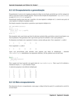 Aprenda Computação com Python 3.0, Versão 1
8.5 6.5 Encapsulamento e generalização
Encapsulamento é o processo de wrapping um pedaço de código em uma função, permitindo que você tire vantagem de
todas as coisas para as quais as funções são boas. Você já viu dois exemplos de encapsulamento: imprimeParidade
na seção 4.5; e eDivisivel na seção 5.4
Generalização signiﬁca tomar algo que é especíﬁco, tal como imprimir os múltiplos de 2, e torná-lo mais geral, tal
como imprimir os múltiplos de qualquer inteiro.
Esta função encapsula o loop anterior e generaliza-o para imprimir múltiplos de n:
def imprimeMultiplos(n):
i = 1
while i <= 6:
print (n*i, ’t ’, end="")
i = i + 1
print ()
Para encapsular, tudo o que tivemos que fazer foi adicionar a primeira linha, que declara o nome de uma função e sua
lista de parâmetros. Para generalizar, tudo o que tivemos que fazer foi substituir o valor 2 pelo parâmetro n.
Se chamarmos esta função com o argumento 2, teremos a mesma saída que antes. Com o argumento 3, a saída é:
3 6 9 12 15 18
Com o argumento 4, a saída é:
4 8 12 16 20 24
Agora você provavelmente pode adivinhar como imprimir uma tabela de multiplicação - chamando
imprimeMultiplos repetidamente com argumentos diferentes. De fato, podemos usar um outro loop:
i = 1
while i <= 6:
imprimeMultiplos(i)
i = i + 1
Note o quanto este loop é parecido com aquele dentro de imprimeMultiplos. Tudo o que ﬁz foi substituir a
chamada da função print pela chamada à função.
A saída deste programa é uma tabela de multiplicação:
1 2 3 4 5 6
2 4 6 8 10 12
3 6 9 12 15 18
4 8 12 16 20 24
5 10 15 20 25 30
6 12 18 24 30 36
8.6 6.6 Mais encapsulamento
Para demonstrar de novo o encapsulamento, vamos pegar o código do ﬁnal da seção 6.5 e acondicioná-lo, envolvê-lo
em uma função:
60 Capítulo 8. Capítulo 6: Iteração
 