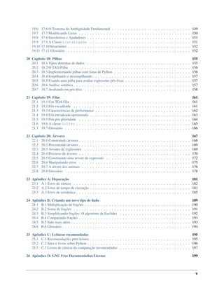 19.6 17.6 O Teorema da Ambigüidade Fundamental . . . . . . . . . . . . . . . . . . . . . . . . . . . . . 149
19.7 17.7 Modiﬁcando Listas . . . . . . . . . . . . . . . . . . . . . . . . . . . . . . . . . . . . . . . . . 150
19.8 17.8 Envoltórios e Ajudadores . . . . . . . . . . . . . . . . . . . . . . . . . . . . . . . . . . . . . . 151
19.9 17.9 A Classe ListaLigada . . . . . . . . . . . . . . . . . . . . . . . . . . . . . . . . . . . . . 151
19.10 17.10 Invariantes . . . . . . . . . . . . . . . . . . . . . . . . . . . . . . . . . . . . . . . . . . . . . 152
19.11 17.11 Glossário . . . . . . . . . . . . . . . . . . . . . . . . . . . . . . . . . . . . . . . . . . . . . . 152
20 Capítulo 18: Pilhas 155
20.1 18.1 Tipos abstratos de dados . . . . . . . . . . . . . . . . . . . . . . . . . . . . . . . . . . . . . . 155
20.2 18.2 O TAD Pilha . . . . . . . . . . . . . . . . . . . . . . . . . . . . . . . . . . . . . . . . . . . . 156
20.3 18.3 Implementando pilhas com listas de Python . . . . . . . . . . . . . . . . . . . . . . . . . . . . 156
20.4 18.4 Empilhando e desempilhando . . . . . . . . . . . . . . . . . . . . . . . . . . . . . . . . . . . . 157
20.5 18.5 Usando uma pilha para avaliar expressões pós-ﬁxas . . . . . . . . . . . . . . . . . . . . . . . . 157
20.6 18.6 Análise sintática . . . . . . . . . . . . . . . . . . . . . . . . . . . . . . . . . . . . . . . . . . . 157
20.7 18.7 Avaliando em pós-ﬁxo. . . . . . . . . . . . . . . . . . . . . . . . . . . . . . . . . . . . . . . . 158
21 Capítulo 19: Filas 161
21.1 19.1 Um TDA Fila . . . . . . . . . . . . . . . . . . . . . . . . . . . . . . . . . . . . . . . . . . . . 161
21.2 19.2 Fila encadeada . . . . . . . . . . . . . . . . . . . . . . . . . . . . . . . . . . . . . . . . . . . 161
21.3 19.3 Características de performance . . . . . . . . . . . . . . . . . . . . . . . . . . . . . . . . . . . 162
21.4 19.4 Fila encadeada aprimorada . . . . . . . . . . . . . . . . . . . . . . . . . . . . . . . . . . . . . 163
21.5 19.5 Fila por prioridade . . . . . . . . . . . . . . . . . . . . . . . . . . . . . . . . . . . . . . . . . 164
21.6 19.6 A classe Golfer . . . . . . . . . . . . . . . . . . . . . . . . . . . . . . . . . . . . . . . . . . 165
21.7 19.7 Glossário . . . . . . . . . . . . . . . . . . . . . . . . . . . . . . . . . . . . . . . . . . . . . . 166
22 Capítulo 20: Árvores 167
22.1 20.1 Construindo árvores . . . . . . . . . . . . . . . . . . . . . . . . . . . . . . . . . . . . . . . . . 168
22.2 20.2 Percorrendo árvores . . . . . . . . . . . . . . . . . . . . . . . . . . . . . . . . . . . . . . . . . 169
22.3 20.3 Árvores de expressões . . . . . . . . . . . . . . . . . . . . . . . . . . . . . . . . . . . . . . . 169
22.4 20.4 Percurso de árvores . . . . . . . . . . . . . . . . . . . . . . . . . . . . . . . . . . . . . . . . . 170
22.5 20.5 Construindo uma árvore de expressão . . . . . . . . . . . . . . . . . . . . . . . . . . . . . . . 172
22.6 20.6 Manipulando erros . . . . . . . . . . . . . . . . . . . . . . . . . . . . . . . . . . . . . . . . . 175
22.7 20.7 A árvore dos animais . . . . . . . . . . . . . . . . . . . . . . . . . . . . . . . . . . . . . . . . 176
22.8 20.8 Glossário . . . . . . . . . . . . . . . . . . . . . . . . . . . . . . . . . . . . . . . . . . . . . . 178
23 Apêndice A: Depuração 181
23.1 A.1 Erros de sintaxe . . . . . . . . . . . . . . . . . . . . . . . . . . . . . . . . . . . . . . . . . . . 182
23.2 A.2 Erros de tempo de execução . . . . . . . . . . . . . . . . . . . . . . . . . . . . . . . . . . . . . 183
23.3 A.3 Erros de semântica . . . . . . . . . . . . . . . . . . . . . . . . . . . . . . . . . . . . . . . . . . 185
24 Apêndice B: Criando um novo tipo de dado 189
24.1 B.1 Multiplicação de frações . . . . . . . . . . . . . . . . . . . . . . . . . . . . . . . . . . . . . . . 190
24.2 B.2 Soma de frações . . . . . . . . . . . . . . . . . . . . . . . . . . . . . . . . . . . . . . . . . . . 191
24.3 B.3 Simpliﬁcando frações: O algoritmo de Euclides . . . . . . . . . . . . . . . . . . . . . . . . . . 192
24.4 B.4 Comparando frações . . . . . . . . . . . . . . . . . . . . . . . . . . . . . . . . . . . . . . . . . 193
24.5 B.5 Indo mais além... . . . . . . . . . . . . . . . . . . . . . . . . . . . . . . . . . . . . . . . . . . . 193
24.6 B.6 Glossário . . . . . . . . . . . . . . . . . . . . . . . . . . . . . . . . . . . . . . . . . . . . . . . 194
25 Apêndice C: Leituras recomendadas 195
25.1 C.1 Recomendações para leitura . . . . . . . . . . . . . . . . . . . . . . . . . . . . . . . . . . . . . 195
25.2 C.2 Sites e livros sobre Python . . . . . . . . . . . . . . . . . . . . . . . . . . . . . . . . . . . . . . 196
25.3 C.3 Livros de ciência da computação recomendados . . . . . . . . . . . . . . . . . . . . . . . . . . 197
26 Apêndice D: GNU Free Documentation License 199
v
 