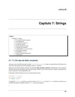 CAPÍTULO 9
Capítulo 7: Strings
Tópicos
• Capítulo 7: Strings
– 7.1 Um tipo de dado composto
– 7.2 Comprimento
– 7.3 Travessia e o loop for
– 7.4 Fatias de strings
– 7.5 Comparação de strings
– 7.6 Strings são imutáveis
– 7.7 Uma função find (encontrar)
– 7.8 Iterando e contando
– 7.9 O módulo string
– 7.10 Classiﬁcação de caracteres
– 7.11 Glossário
9.1 7.1 Um tipo de dado composto
Até aqui, vimos três diferentes tipos de dado: int, float e string. Strings são qualitativamente diferentes dos
outros dois tipos porque são feitas de pedaços menores - caracteres.
Tipos que consistem de pedaços menores são chamados tipos de dados compostos. Dependendo do que estejamos
fazendo, pode ser que precisemos tratar um tipo de dado composto como uma coisa única, ou pode ser que queiramos
acessar suas partes. Esta ambigüidade é útil.
O operador colchete seleciona um único caractere de uma string.:
>>> fruta = "banana"
>>> letra = fruta[1]
>>> print (letra)
A expressão fruta[1] seleciona o caractere número 1 de fruta. A variável letra referencia ou refere-se ao
resultado da expressão. Quando exibimos letra, temos uma surpresa:
a
65
 