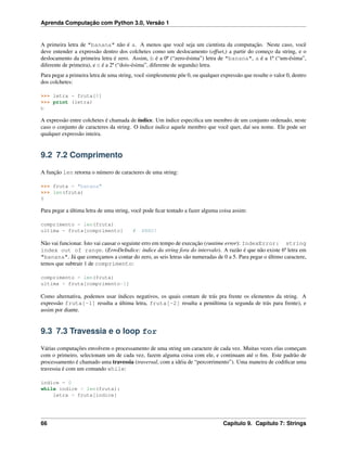 Aprenda Computação com Python 3.0, Versão 1
A primeira letra de "banana" não é a. A menos que você seja um cientista da computação. Neste caso, você
deve entender a expressão dentro dos colchetes como um deslocamento (offset,) a partir do começo da string, e o
deslocamento da primeira letra é zero. Assim, b é a 0ª (“zero-ésima”) letra de "banana", a é a 1ª (“um-ésima”,
diferente de primeira), e n é a 2ª (“dois-ésima”, diferente de segunda) letra.
Para pegar a primeira letra de uma string, você simplesmente põe 0, ou qualquer expressão que resulte o valor 0, dentro
dos colchetes:
>>> letra = fruta[0]
>>> print (letra)
b
A expressão entre colchetes é chamada de índice. Um índice especiﬁca um membro de um conjunto ordenado, neste
caso o conjunto de caracteres da string. O índice indica aquele membro que você quer, daí seu nome. Ele pode ser
qualquer expressão inteira.
9.2 7.2 Comprimento
A função len retorna o número de caracteres de uma string:
>>> fruta = "banana"
>>> len(fruta)
6
Para pegar a última letra de uma string, você pode ﬁcar tentado a fazer alguma coisa assim:
comprimento = len(fruta)
ultima = fruta[comprimento] # ERRO!
Não vai funcionar. Isto vai causar o seguinte erro em tempo de execução (runtime error): IndexError: string
index out of range. (ErroDeIndice: índice da string fora do intervalo). A razão é que não existe 6ª letra em
"banana". Já que começamos a contar do zero, as seis letras são numeradas de 0 a 5. Para pegar o último caractere,
temos que subtrair 1 de comprimento:
comprimento = len(fruta)
ultima = fruta[comprimento-1]
Como alternativa, podemos usar índices negativos, os quais contam de trás pra frente os elementos da string. A
expressão fruta[-1] resulta a última letra, fruta[-2] resulta a penúltima (a segunda de trás para frente), e
assim por diante.
9.3 7.3 Travessia e o loop for
Várias computações envolvem o processamento de uma string um caractere de cada vez. Muitas vezes elas começam
com o primeiro, selecionam um de cada vez, fazem alguma coisa com ele, e continuam até o ﬁm. Este padrão de
processamento é chamado uma travessia (traversal, com a idéia de “percorrimento”). Uma maneira de codiﬁcar uma
travessia é com um comando while:
indice = 0
while indice < len(fruta):
letra = fruta[indice]
66 Capítulo 9. Capítulo 7: Strings
 