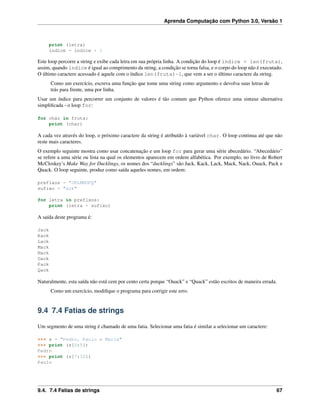 Aprenda Computação com Python 3.0, Versão 1
print (letra)
indice = indice + 1
Este loop percorre a string e exibe cada letra em sua própria linha. A condição do loop é indice < len(fruta),
assim, quando índice é igual ao comprimento da string, a condição se torna falsa, e o corpo do loop não é executado.
O último caractere acessado é aquele com o índice len(fruta)-1, que vem a ser o último caractere da string.
Como um exercício, escreva uma função que tome uma string como argumento e devolva suas letras de
trás para frente, uma por linha.
Usar um índice para percorrer um conjunto de valores é tão comum que Python oferece uma sintaxe alternativa
simpliﬁcada - o loop for:
for char in fruta:
print (char)
A cada vez através do loop, o próximo caractere da string é atribuído à variável char. O loop continua até que não
reste mais caracteres.
O exemplo seguinte mostra como usar concatenação e um loop for para gerar uma série abecedário. “Abecedário”
se refere a uma série ou lista na qual os elementos aparecem em ordem alfabética. Por exemplo, no livro de Robert
McCloskey’s Make Way for Ducklings, os nomes dos “ducklings” são Jack, Kack, Lack, Mack, Nack, Ouack, Pack e
Quack. O loop seguinte, produz como saída aqueles nomes, em ordem:
prefixos = "JKLMNOPQ"
sufixo = "ack"
for letra in prefixos:
print (letra + sufixo)
A saída deste programa é:
Jack
Kack
Lack
Mack
Nack
Oack
Pack
Qack
Naturalmente, esta saída não está cem por cento certa porque “Ouack” e “Quack” estão escritos de maneira errada.
Como um exercício, modiﬁque o programa para corrigir este erro.
9.4 7.4 Fatias de strings
Um segmento de uma string é chamado de uma fatia. Selecionar uma fatia é similar a selecionar um caractere:
>>> s = "Pedro, Paulo e Maria"
>>> print (s[0:5])
Pedro
>>> print (s[7:12])
Paulo
9.4. 7.4 Fatias de strings 67
 