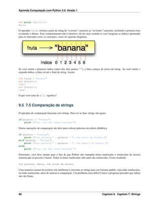 Aprenda Computação com Python 3.0, Versão 1
>>> print (s[16:21])
Maria
O operador [n:m] retorna a parte da string do “n-ésimo” caractere ao “m-ésimo” caractere, incluindo o primeiro mas
excluindo o último. Este comportamento não é intuitivo; ele faz mais sentido se você imaginar os índices apontando
para os intervalos entre os caracteres, como no seguinte diagrama:
Se você omitir o primeiro índice (antes dos dois pontos “:”), a fatia começa do início da string. Se você omitir o
segundo índice, a fatia vai até o ﬁnal da string. Assim:
>>> fruta = "banana"
>>> fruta[:3]
’ban’
>>> fruta[3:]
’ana’
O que você acha de s[:] signiﬁca?
9.5 7.5 Comparação de strings
O operador de comparação funciona com strings. Para ver se duas strings são iguais:
if palavra == "banana":
print ("Sim, nós não temos bananas!")
Outras operações de comparação são úteis para colocar palavras em ordem alfabética:
if palavra < "banana":
print ("Sua palavra," + palavra + ", vem antes de banana.")
elif palavra > "banana":
print ("Sua palavra," + palavra + ", vem depois de banana.")
else:
print ("Sim, nós não temos bananas!")
Entretanto, você deve atentar para o fato de que Pyhton não manipula letras maiúsculas e minúsculas da mesma
maneira que as pessoas o fazem. Todas as letras maiúsculas vêm antes das minúsculas. Como resultado:
Sua palavra, Zebra, vem antes de banana.
Uma maneira comum de resolver este problema é converter as strings para um formato padrão, seja todas minúsculas,
ou todas maiúsculas, antes de realizar a comparação. Um problema mais difícil é fazer o programa perceber que zebras
não são frutas.
68 Capítulo 9. Capítulo 7: Strings
 
