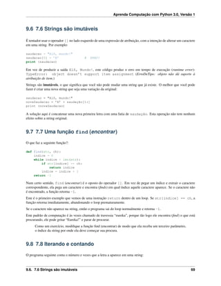 Aprenda Computação com Python 3.0, Versão 1
9.6 7.6 Strings são imutáveis
É tentador usar o operador [] no lado esquerdo de uma expressão de atribuição, com a intenção de alterar um caractere
em uma string. Por exemplo:
saudacao = "Alô, mundo!"
saudacao[0] = ’E’ # ERRO!
print (saudacao)
Em vez de produzir a saída Elô, Mundo!, este código produz o erro em tempo de execução (runtime error):
TypeError: object doesn’t support item assignment (ErroDeTipo: objeto não dá suporte à
atribuição de item.)
Strings são imutáveis, o que signiﬁca que você não pode mudar uma string que já existe. O melhor que você pode
fazer é criar uma nova string que seja uma variação da original:
saudacao = "Alô, mundo!"
novaSaudacao = ’E’ + saudação[1:]
print (novaSaudacao)
A solução aqui é concatenar uma nova primeira letra com uma fatia de saudação. Esta operação não tem nenhum
efeito sobre a string original.
9.7 7.7 Uma função find (encontrar)
O que faz a seguinte função?:
def find(str, ch):
indice = 0
while indice < len(str):
if str[indice] == ch:
return indice
indice = indice + 1
return -1
Num certo sentido, find (encontrar) é o oposto do operador []. Em vez de pegar um índice e extrair o caractere
correspondente, ela pega um caractere e encontra (ﬁnds) em qual índice aquele caractere aparece. Se o caractere não
é encontrado, a função retorna -1.
Este é o primeiro exemplo que vemos de uma instrução return dentro de um loop. Se str[indice] == ch, a
função retorna imediatamente, abandonando o loop prematuramente.
Se o caractere não aparece na string, então o programa sai do loop normalmente e retorna -1.
Este padrão de computação é às vezes chamado de travessia “eureka”, porque tão logo ele encontra (ﬁnd) o que está
procurando, ele pode gritar “Eureka!” e parar de procurar.
Como um exercício, modiﬁque a função ﬁnd (encontrar) de modo que ela receba um terceiro parâmetro,
o índice da string por onde ela deve começar sua procura.
9.8 7.8 Iterando e contando
O programa seguinte conta o número e vezes que a letra a aparece em uma string:
9.6. 7.6 Strings são imutáveis 69
 