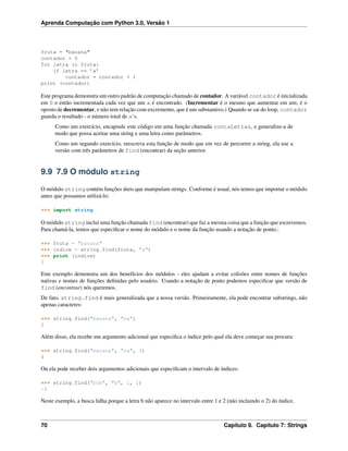 Aprenda Computação com Python 3.0, Versão 1
fruta = "banana"
contador = 0
for letra in fruta:
if letra == ’a’
contador = contador + 1
print (contador)
Este programa demonstra um outro padrão de computação chamado de contador. A variável contador é inicializada
em 0 e então incrementada cada vez que um a é encontrado. (Incrementar é o mesmo que aumentar em um; é o
oposto de decrementar, e não tem relação com excremento, que é um substantivo.) Quando se sai do loop, contador
guarda o resultado - o número total de a‘s.
Como um exercício, encapsule este código em uma função chamada contaLetras, e generalize-a de
modo que possa aceitar uma string e uma letra como parâmetros.
Como um segundo exercício, reescreva esta função de modo que em vez de percorrer a string, ela use a
versão com três parâmetros de find (encontrar) da seção anterior.
9.9 7.9 O módulo string
O módulo string contém funções úteis que manipulam strings. Conforme é usual, nós temos que importar o módulo
antes que possamos utilizá-lo:
>>> import string
O módulo string inclui uma função chamada find (encontrar) que faz a mesma coisa que a função que escrevemos.
Para chamá-la, temos que especiﬁcar o nome do módulo e o nome da função usando a notação de ponto.:
>>> fruta = "banana"
>>> indice = string.find(fruta, "a")
>>> print (indice)
1
Este exemplo demonstra um dos benefícios dos módulos - eles ajudam a evitar colisões entre nomes de funções
nativas e nomes de funções deﬁnidas pelo usuário. Usando a notação de ponto podemos especiﬁcar que versão de
find (encontrar) nós queremos.
De fato, string.find é mais generalizada que a nossa versão. Primeiramente, ela pode encontrar substrings, não
apenas caracteres:
>>> string.find("banana", "na")
2
Além disso, ela recebe um argumento adicional que especiﬁca o índice pelo qual ela deve começar sua procura:
>>> string.find("banana", "na", 3)
4
Ou ela pode receber dois argumentos adicionais que especiﬁcam o intervalo de índices:
>>> string.find("bob", "b", 1, 2)
-1
Neste exemplo, a busca falha porque a letra b não aparece no intervalo entre 1 e 2 (não incluindo o 2) do índice.
70 Capítulo 9. Capítulo 7: Strings
 
