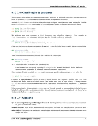 Aprenda Computação com Python 3.0, Versão 1
9.10 7.10 Classiﬁcação de caracteres
Muitas vezes é útil examinar um caractere e testar se ele é maiúsculo ou minúsculo, ou se ele é um caractere ou um
dígito. O módulo string oferece várias constantes que são úteis para esses propósitos.
A string string.lowercase contém todas as letras que o sistema considera como sendo minúsculas. Similar-
mente, string.uppercase contém todas as letras maiúsculas. Tente o seguinte e veja o que você obtém:
>>> print (string.lowercase)
>>> print (string.uppercase)
>>> print (string.digits)
Nós podemos usar essas constantes e find (encontrar) para classiﬁcar caracteres. Por exemplo, se
find(lowercase, ch) retorna um valor outro que não -1, então ch deve ser minúsculo:
def eMinusculo(ch):
return string.find(string.lowercase, ch) != -1
Como uma alternativa, podemos tirar vantagem do operador in, que determina se um caractere aparece em uma string:
def eMinusculo(ch):
return ch in string.lowercase
Ainda, como uma outra alternativa, podemos usar o operador de comparação:
def eMinusculo(ch):
return ’a’ <= ch <= ’z’
Se ch estiver entre a e z, ele deve ser uma letra minúscula.
Como um exercício, discuta que versão de eMinusculo você acha que será a mais rápida. Você pode
pensar em outras razões além da velocidade para preferir uma em vez de outra?
Outra constante deﬁnida no módulo string pode te surpreender quando você executar um print sobre ela:
>>> print (string.whitespace)
Caracteres de espaçamento (ou espaços em branco) movem o cursor sem “imprimir” qualquer coisa. Eles criam
os espaços em branco entre os caracteres visíveis (pelo menos numa folha de papel branco). A string constante
string.whitespace contém todos os caracteres de espaçamento, incluindo espaço, tabulação (t) e nova linha
(n).
Existem outras funções úteis no módulo string, mas este livro não pretende ser um manual de referência. Por outro
lado, Python Library Reference é exatamente isto. Em meio a uma abundante documentação, ele está disponível no
site da web do Python, www.python.org.
9.11 7.11 Glossário
tipo de dado composto (compound data type) Um tipo de dado no qual o valor consiste de componentes, ou elemen-
tos, que são eles mesmos valores.
travessia (traverse) Iterar através dos elementos de um conjunto, realizando uma operação similar em cada um deles.
índice (index) Uma variável ou valor usados para selecionar um membro de um conjunto ordenado, como um carac-
tere em uma string.
9.10. 7.10 Classiﬁcação de caracteres 71
 