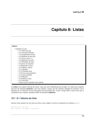 CAPÍTULO 10
Capítulo 8: Listas
Tópicos
• Capítulo 8: Listas
– 8.1 Valores da lista
– 8.2 Acessado elementos
– 8.3 Comprimento da lista
– 8.4 Membros de uma lista
– 8.5 Listas e laços for
– 8.6 Operações em listas
– 8.7 Fatiamento de listas
– 8.8 Listas são mutáveis
– 8.9 Remoção em lista
– 8.10 Ojetos e valores
– 8.11 Apelidos
– 8.12 Clonando listas
– 8.13 Lista como parâmetro
– 8.14 Lista aninhadas
– 8.15 Matrizes
– 8.16 Strings e listas
– 8.17 Glossário
– Outros termos utilizados neste capítulo
Uma lista é um conjunto ordenado de valores, onde cada valor é identiﬁcado por um índice. Os valores que compõem
uma lista são chamados elementos. Listas são similares a strings, que são conjuntos ordenados de caracteres, com a
diferença que os elementos de uma lista podem possuir qualquer tipo. Listas e strings XXX e outras coisas que se
comportam como conjuntos ordenados XXX são chamados seqüências.
10.1 8.1 Valores da lista
Existem várias maneiras de criar uma nova lista; a mais simples é envolver os elementos em colchetes ([ e ]):
>>> [10, 20, 30, 40]
>>> [’spam’, ’bungee’, ’swallow’]
73
 