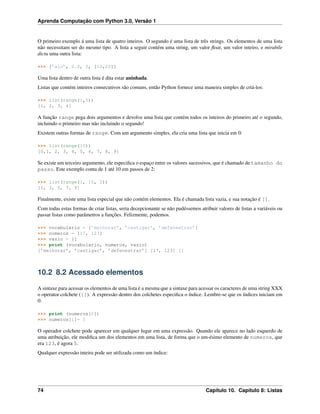 Aprenda Computação com Python 3.0, Versão 1
O primeiro exemplo á uma lista de quatro inteiros. O segundo é uma lista de três strings. Os elementos de uma lista
não necessitam ser do mesmo tipo. A lista a seguir contém uma string, um valor ﬂoat, um valor inteiro, e mirabile
dictu uma outra lista:
>>> [’alo’, 2.0, 5, [10,20]]
Uma lista dentro de outra lista é dita estar aninhada.
Listas que contém inteiros consecutivos são comuns, então Python fornece uma maneira simples de criá-los:
>>> list(range(1,5))
[1, 2, 3, 4]
A função range pega dois argumentos e devolve uma lista que contém todos os inteiros do primeiro até o segundo,
incluindo o primeiro mas não incluindo o segundo!
Existem outras formas de range. Com um argumento simples, ela cria uma lista que inicia em 0:
>>> list(range(10))
[0,1, 2, 3, 4, 5, 6, 7, 8, 9]
Se existe um terceiro argumento, ele especiﬁca o espaço entre os valores sucessivos, que é chamado de tamanho do
passo. Este exemplo conta de 1 até 10 em passos de 2:
>>> list(range(1, 10, 2))
[1, 3, 5, 7, 9]
Finalmente, existe uma lista especial que não contém elementos. Ela é chamada lista vazia, e sua notação é [].
Com todas estas formas de criar listas, seria decepcionante se não pudéssemos atribuir valores de listas a variáveis ou
passar listas como parâmetros a funções. Felizmente, podemos.
>>> vocabulario = [’melhorar’, ’castigar’, ’defenestrar’]
>>> numeros = [17, 123]
>>> vazio = []
>>> print (vocabulario, numeros, vazio)
[’melhorar’, ’castigar’, ’defenestrar’] [17, 123] []
10.2 8.2 Acessado elementos
A sintaxe para acessar os elementos de uma lista é a mesma que a sintaxe para acessar os caracteres de uma string XXX
o operator colchete ([]). A expressão dentro dos colchetes especiﬁca o índice. Lembre-se que os índices iniciam em
0:
>>> print (numeros[0])
>>> numeros[1]= 5
O operador colchete pode aparecer em qualquer lugar em uma expressão. Quando ele aparece no lado esquerdo de
uma atribuição, ele modiﬁca um dos elementos em uma lista, de forma que o um-ésimo elemento de numeros, que
era 123, é agora 5.
Qualquer expressão inteira pode ser utilizada como um índice:
74 Capítulo 10. Capítulo 8: Listas
 