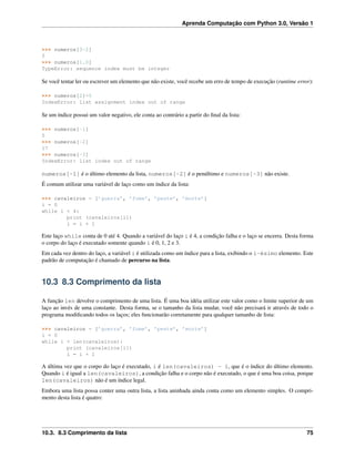 Aprenda Computação com Python 3.0, Versão 1
>>> numeros[3-2]
5
>>> numeros[1.0]
TypeError: sequence index must be integer
Se você tentar ler ou escrever um elemento que não existe, você recebe um erro de tempo de execução (runtime error):
>>> numeros[2]=5
IndexError: list assignment index out of range
Se um índice possui um valor negativo, ele conta ao contrário a partir do ﬁnal da lista:
>>> numeros[-1]
5
>>> numeros[-2]
17
>>> numeros[-3]
IndexError: list index out of range
numeros[-1] é o último elemento da lista, numeros[-2] é o penúltimo e numeros[-3] não existe.
É comum utilizar uma variável de laço como um índice da lista:
>>> cavaleiros = [’guerra’, ’fome’, ’peste’, ’morte’]
i = 0
while i < 4:
print (cavaleiros[i])
i = i + 1
Este laço while conta de 0 até 4. Quando a variável do laço i é 4, a condição falha e o laço se encerra. Desta forma
o corpo do laço é executado somente quando i é 0, 1, 2 e 3.
Em cada vez dentro do laço, a variável i é utilizada como um índice para a lista, exibindo o i-ésimo elemento. Este
padrão de computação é chamado de percurso na lista.
10.3 8.3 Comprimento da lista
A função len devolve o comprimento de uma lista. É uma boa idéia utilizar este valor como o limite superior de um
laço ao invés de uma constante. Desta forma, se o tamanho da lista mudar, você não precisará ir através de todo o
programa modiﬁcando todos os laços; eles funcionarão corretamente para qualquer tamanho de lista:
>>> cavaleiros = [’guerra’, ’fome’, ’peste’, ’morte’]
i = 0
while i < len(cavaleiros):
print (cavaleiros[i])
i = i + 1
A última vez que o corpo do laço é executado, i é len(cavaleiros) - 1, que é o índice do último elemento.
Quando i é igual a len(cavaleiros), a condição falha e o corpo não é executado, o que é uma boa coisa, porque
len(cavaleiros) não é um índice legal.
Embora uma lista possa conter uma outra lista, a lista aninhada ainda conta como um elemento simples. O compri-
mento desta lista é quatro:
10.3. 8.3 Comprimento da lista 75
 