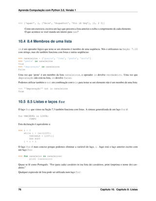 Aprenda Computação com Python 3.0, Versão 1
>>> [‘spam!’, 1, [’Brie’, ’Roquefort’, ’Pol lê Veq’], [1, 2 3]]
Como um exercício, escreva um laço que percorra a lista anterior e exiba o comprimento de cada elemento.
O que acontece se você manda um inteiro para len?
10.4 8.4 Membros de uma lista
in é um operador lógico que testa se um elemento é membro de uma seqüência. Nós o utilizamos na Seção 7.10
com strings, mas ele também funciona com listas e outras seqüências:
>>> cavaleiros = [’guerra’, ’fome’, ’peste’, ’morte’]
>>> ’peste’ in cavaleiros
True
>>> ’depravação’ in cavaleiros
False
Uma vez que ‘peste’ é um membro da lista cavaleiros, o operador in devolve verdadeiro. Uma vez que
depravação não está na lista, in devolve falso.
Podemos utilizar também o not em combinação com o in para testar se um elemento não é um membro de uma lista:
>>> ‘‘depravação‘‘ not in cavaleiros
True
10.5 8.5 Listas e laços for
O laço for que vimos na Seção 7.3 também funciona com listas. A sintaxe generalizada de um laço for é:
for VARIÁVEL in LISTA:
CORPO
Esta declaração é equivalente a:
>>> i = 0
while i < len(LIST):
VARIABLE = LIST[i]
XXX BODY
i = i + 1
O laço for é mais conciso porque podemos eliminar a variável do laço, i. Aqui está o laço anterior escrito com
um‘laço for:
>>> for cavaleiro in cavaleiros:
print (cavaleiro)
Quase se lê como Português: “For (para cada) cavaleiro in (na lista de) cavaleiros, print (imprima o nome do) cav-
aleiro.”
Qualquer expressão de lista pode ser utilizada num laço for:
76 Capítulo 10. Capítulo 8: Listas
 