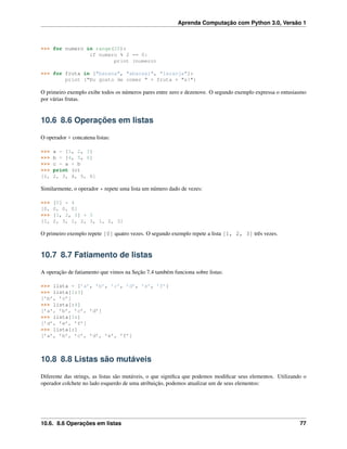 Aprenda Computação com Python 3.0, Versão 1
>>> for numero in range(20):
if numero % 2 == 0:
print (numero)
>>> for fruta in ["banana", "abacaxi", "laranja"]:
print ("Eu gosto de comer " + fruta + "s!")
O primeiro exemplo exibe todos os números pares entre zero e dezenove. O segundo exemplo expressa o entusiasmo
por várias frutas.
10.6 8.6 Operações em listas
O operador + concatena listas:
>>> a = [1, 2, 3]
>>> b = [4, 5, 6]
>>> c = a + b
>>> print (c)
[1, 2, 3, 4, 5, 6]
Similarmente, o operador * repete uma lista um número dado de vezes:
>>> [0] * 4
[0, 0, 0, 0]
>>> [1, 2, 3] * 3
[1, 2, 3, 1, 2, 3, 1, 2, 3]
O primeiro exemplo repete [0] quatro vezes. O segundo exemplo repete a lista [1, 2, 3] três vezes.
10.7 8.7 Fatiamento de listas
A operação de fatiamento que vimos na Seção 7.4 também funciona sobre listas:
>>> lista = [’a’, ’b’, ’c’, ’d’, ’e’, ’f’]
>>> lista[1:3]
[’b’, ’c’]
>>> lista[:4]
[’a’, ’b’, ’c’, ’d’]
>>> lista[3:]
[’d’, ’e’, ’f’]
>>> lista[:]
[’a’, ’b’, ’c’, ’d’, ’e’, ’f’]
10.8 8.8 Listas são mutáveis
Diferente das strings, as listas são mutáveis, o que signiﬁca que podemos modiﬁcar seus elementos. Utilizando o
operador colchete no lado esquerdo de uma atribuição, podemos atualizar um de seus elementos:
10.6. 8.6 Operações em listas 77
 